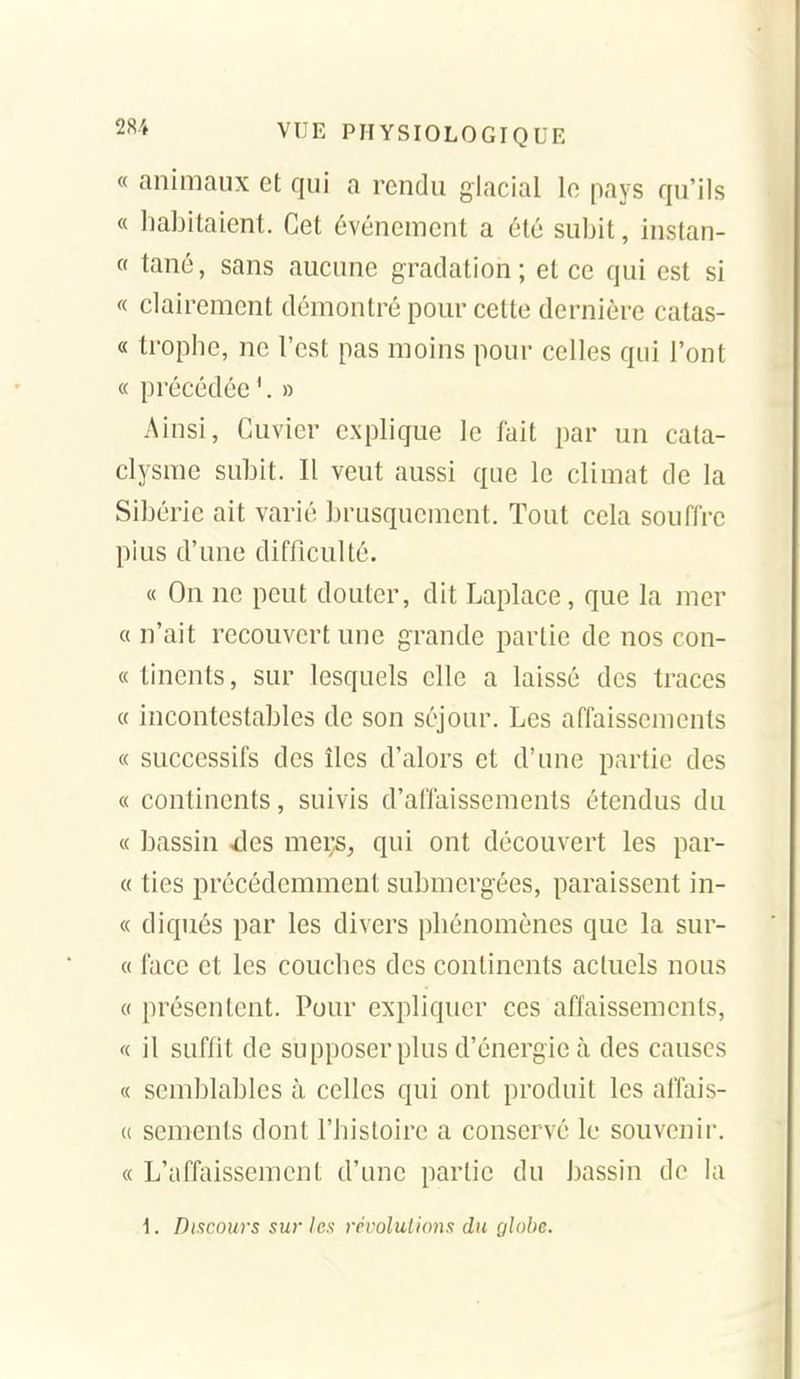 « animaux et qui a rendu glacial le pays qu'ils « liabitaient. Cet événement a été subit, instan- « tané, sans aucune gradation; et ce qui est si « clairement démontré pour cette dernière catas- « trophe, ne l'est pas moins pour celles qui l'ont « précédée '. » Ainsi, Cuvier explique le fait par un cata- clysme subit. Il veut aussi que le climat de la Sibérie ait varié brusquement. Tout cela souffre pius d'une difficulté. « On ne peut douter, dit Laplace, que la mer « n'ait recouvert une grande partie de nos con- « linents, sur lesquels elle a laissé des traces « incontestables de son séjour. Les affaissements « successifs des îles d'alors et d'une partie des « continents, suivis d'affaissements étendus du « bassin ^les meçs, qui ont découvert les par- « ties précédemment submergées, paraissent in- « diqués par les divers pbénomènes que la sur- et face et les coucbes des continents actuels nous « présentent. Pour expliquer ces affaissements, « il suffit de supposer plus d'énergie à des causes « semblables à celles qui ont produit les affais- « semenls dont l'bisloire a conservé le souvenir. « L'affaissement d'une partie du bassin de la i. Discours sur les révolulions du globe.