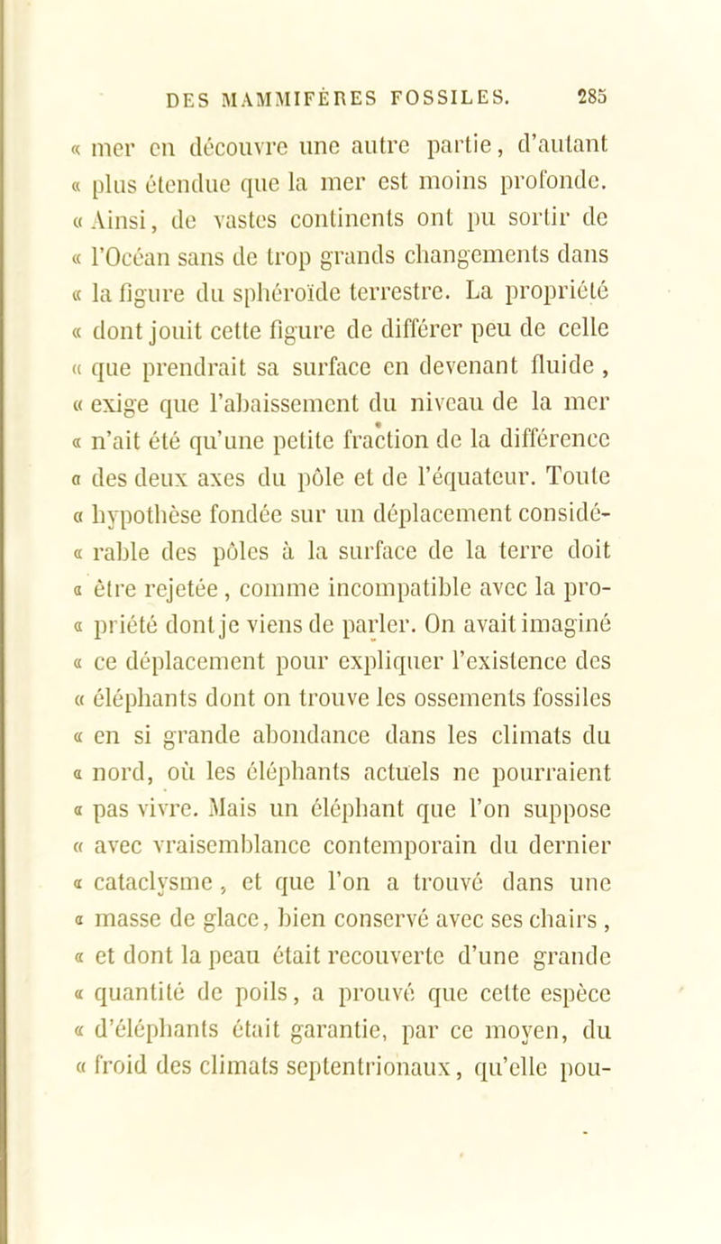 « mer en découvre une autre partie, d'autant « plus étendue que la mer est moins profonde. «Ainsi, de vastes continents ont pu sortir de « l'Océan sans de trop grands changements dans « la figure du sphéroïde terrestre. La propriété « dont jouit cette figure de différer peu de celle « que prendrait sa surface en devenant fluide , « exige que l'ahaissement du niveau de la mer « n'ait été qu'une petite fraction de la différence a des deux axes du pôle et de l'équateur. Toute « hypothèse fondée sur un déplacement considé- (c rable des pôles à la surface de la terre doit « être rejetée , comme incompatible avec la pro- d priété dont je viens de parler. On avait imaginé a ce déplacement pour expliquer l'existence des « éléphants dont on trouve les ossements fossiles « en si grande abondance dans les climats du a nord, où les éléphants actuels ne pourraient a pas vivre. Mais un éléphant que l'on suppose « avec vraisemblance contemporain du dernier a cataclysme , et que l'on a trouvé dans une 0 masse de glace, bien conservé avec ses chairs , « et dont la peau était recouverte d'une grande a quantité de poils, a prouvé que cette espèce a d'éléphants était garantie, par ce moyen, du « froid des climats septentrionaux, qu'elle pou-
