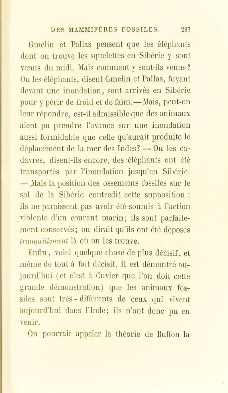 Ginelin et Pallas pensent que les éléphants dont on trouve les squelettes en Sibérie y sont venus du midi. Mais comment y sont-ils venus? Ouïes éléphants, disent Gmehn et Pallas, fuyant devant une inondation, sont arrivés en Sibérie pour y périr de froid et de faim.—Mais, peut-on leur répondre, est-il admissible que des animaux aient pu prendre l'avance sur une inondation aussi formidable que celle qu'aurait produite le déplacement de la mer des Indes? — Ou les ca- davres, disent-ils encore, des éléphants ont été transportés par l'inondation jusqu'en Sibérie. —'■ Mais la position des ossements fossiles sur le sol de la Sibérie contredit cette supposition : ils ne paraissent pas avoir été soumis à l'action violente d'un courant marin; ils sont parfaite- ment conservés; on dirait qu'ils ont été déposés tranquillement là où on les trouve. Enfin, voici quelque chose de plus décisif, et même de tout à fait décisif. Il est démontré au- jourd'hui (et c'est à Cuvier que l'on doit cette grande démonstration) que les animaux fos- siles sont très - différents de ceux qui vivent aujourd'hui dans l'Inde; ils n'ont donc pu en venir. On pourrait appeler la théorie de Buffon la