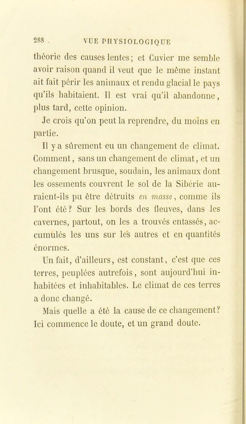 théorie des causes lentes ; et Cuvier me semble avoir raison quand il veut que le môme instant ait fait périr les animaux et rendu glacial le pays qu'ils habitaient. Il est vrai qu'il abandonne, plus tard, celte opinion. Je crois qu'on peut la reprendre, du moins en partie. Il y a sûrement eu un changement de climat. Comment, sans un changement de climat, et un changement brusque, soudain, les animaux dont les ossements couvrent le sol de la Sibérie au- raient-ils pu être détruits en masse, comme ils l'ont été? Sur les bords des fleuves, dans les cavernes, partout, on les a trouvés entassés, ac- cumulés les uns sur les autres et en quantités énormes. Un fait, d'ailleurs, est constant, c'est que ces terres, peuplées autrefois, sont aujourd'hui in- habitées et inhabitables. Le climat de ces terres a donc changé. Mais quelle a été la cause de ce changement? Ici commence le doute, et un grand doute.