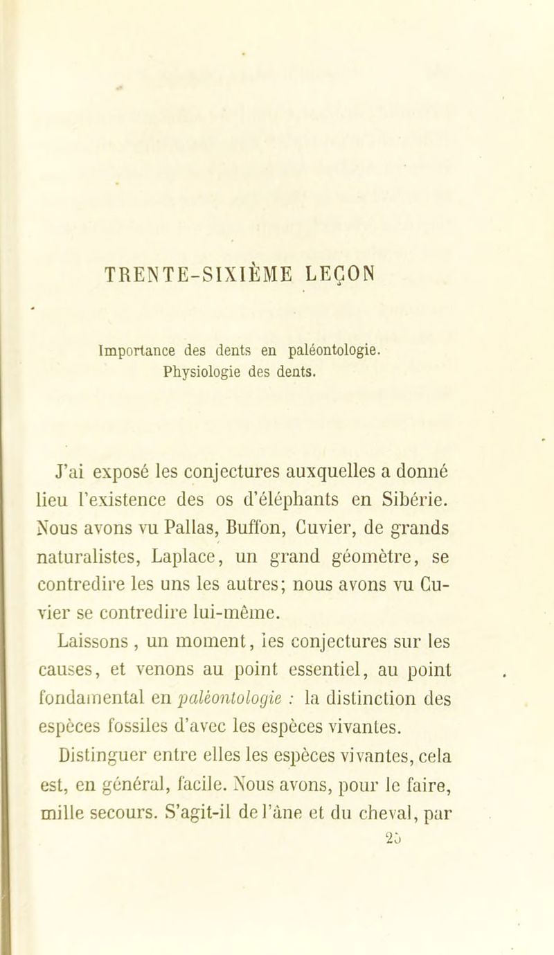 TRENTE-SIXIÈME LEÇON Importance des dents en paléontologie. Physiologie des dents. J'ai exposé les conjectures auxquelles a donné lieu l'existence des os d'éléphants en Sibérie. Nous avons vu Pallas, Buftbn, Cuvier, de grands naturalistes, Laplace, un grand géomètre, se contredire les uns les autres; nous avons vu Cu- vier se contredire lui-même. Laissons , un moment, les conjectures sur les causes, et venons au point essentiel, au point fondamental en paléontologie : la distinction des espèces fossiles d'avec les espèces vivantes. Distinguer entre elles les espèces vivantes, cela est, en général, facile. Nous avons, pour le faire, mille secours. S'agit-il del'àne et du cheval, par 2o