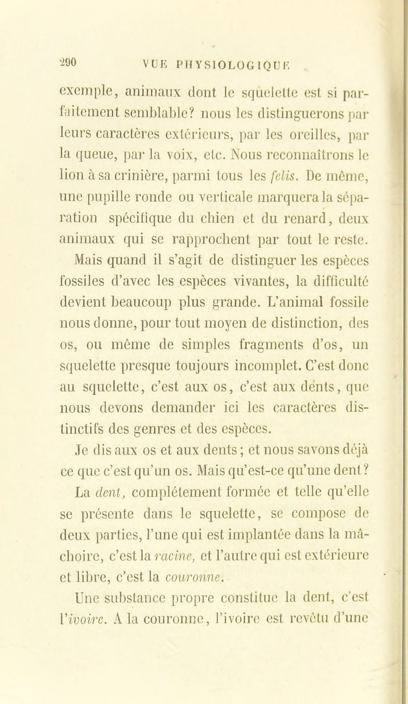 exemple, animaux dont le squelette est si par- l'uitemcnt semblable? nous les distinguerons par leurs caractères extérieurs, par les oreilles, par la queue, par la voix, etc. Nous reconnaîtrons le lion à sa crinière, parmi tous les felis. De même, une pupille ronde ou verticale marquera la sépa- ration spécifique du chien et du renard, deux animaux qui se rapprochent par tout le reste. Mais quand il s'agit de distinguer les espèces fossiles d'avec les espèces vivantes, la difficulté devient beaucoup plus grande. L'animal fossile nous donne, pour tout moyen de distinction, des os, ou même de simples fragments d'os, un squelette presque toujours incomplet. C'est donc au squelette, c'est aux os, c'est aux dents, que nous devons demander ici les caractères dis- tinctifs des genres et des espèces. Je dis aux os et aux dents ; et nous savons déjà ce que c'est qu'un os. Mais qu'est-ce qu'une dent? La dent, complètement formée et telle qu'elle se présente dans le squelette, se compose de deux parties, l'une qui est implantée dans la mâ- choire, c'est la racme, et l'autre qui est extérieure et libre, c'est la couronne. Une substance propre constitue la dent, c'est Vivoire. A la couronne, l'ivoire est revêtu d'une
