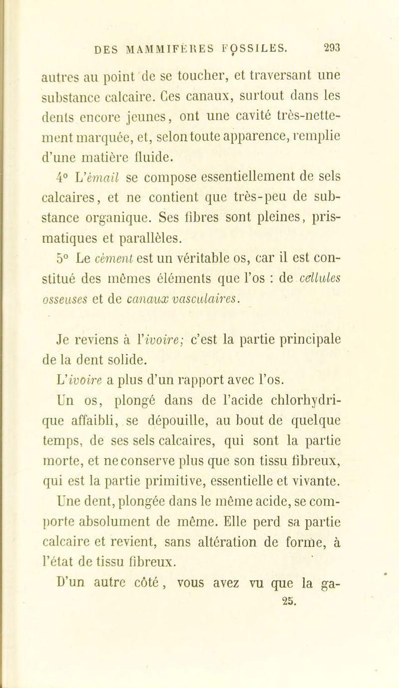autres au point de se toucher, et traversant une substance calcaire. Ces canaux, surtout clans les dents encore jeunes, ont une cavité très-nette- ment marquée, et, selon toute apparence, remplie d'une matière fluide. 4° L'émail se compose essentiellement de sels calcaires, et ne contient que très-peu de sub- stance organique. Ses libres sont pleines, pris- matiques et parallèles. 5° Le cément est un véritable os, car il est con- stitué des mêmes éléments que l'os : de cellules osseuses et de canaux vasculaires. Je reviens à Vivoire; c'est la partie principale de la dent solide. Uivoire a plus d'un rapport avec l'os. Un os, plongé dans de l'acide chlorhydri- que affaibli, se dépouille, au bout de quelque temps, de ses sels calcaires, qui sont la partie morte, et ne conserve plus que son tissu fibreux, qui est la partie primitive, essentielle et vivante. Une dent, plongée dans le même acide, se com- porte absolument de même. Elle perd sa partie calcaire et revient, sans altération de forme, à l'état de tissu fibreux. D'un autre côté, vous avez vu que la ga- 25.