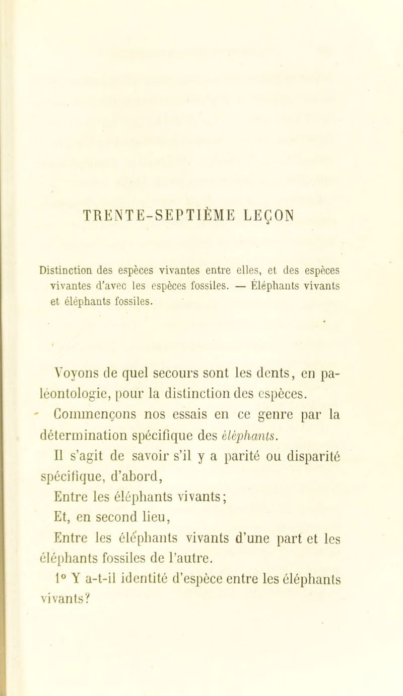 TREiNTE-SEPTlÈME LEÇON Distinction des espèces vivantes entre elles, et des espèces vivantes d'avec les espèces fossiles. — Éléphants vivants et éléphants fossiles. Voyons de quel secours sont les dents, en pa- léontologie, pour la distinction des espèces. Commençons nos essais en ce genre par la détermination spécifique des éléphants. Il s'agit de savoir s'il y a parité ou disparité spécifique, d'abord, Entre les éléphants vivants; Et, en second lieu, Entre les éléphants vivants d'une part et les éléphants fossiles de l'autre. l Y a-t-il identité d'espèce entre les éléphants vivants y
