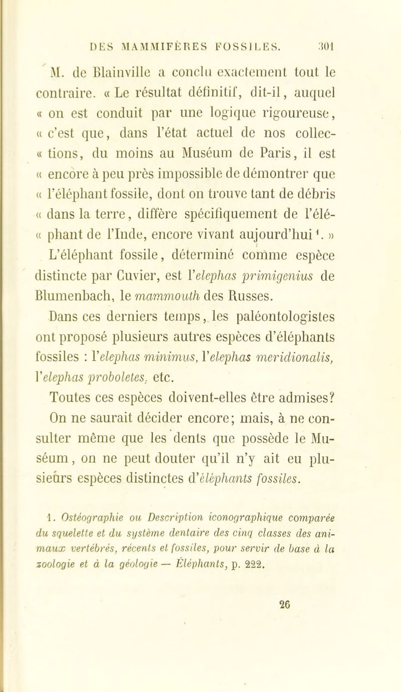 M. de Blainvillc a conclu exactement tout le contraire. «Le résultat détinitil, dit-il, auquel « on est conduit par une logique rigoureuse, « c'est que, dans l'état actuel de nos collec- « tions, du moins au Muséum de Paris, il est « encore à peu près impossible de démontrer que « l'éléphant fossile, dont on trouve tant de débris <( dans la terre, diffère spécifiquement de l'élé- u pliant de l'Inde, encore vivant aujourd'hui*. » L'éléphant fossile, déterminé cornme espèce distincte par Cuvier, est Yelephas primigenius de Bluraenbach, le mammouth des Russes. Dans ces derniers temps, les paléontologistes ont proposé plusieurs autres espèces d'éléphants fossiles : Yelephas minimus, Yelephas meridionalis, Yelephas proboleteS: etc. Toutes ces espèces doivent-elles être admises? On ne saurait décider encore; mais, à ne con- sulter même que les dents que possède le Mu- séum , on ne peut douter qu'il n'y ait eu plu- sieurs espèces distinctes d'éléphants fossiles. 1. Ostéographie ou Description iconographique comparée du squelette et du système dentaire des cinq classes des ani- maux vertébrés, récents et fossiles, pour servir de base à la zoologie et à la géologie — Éléphants, p. 222. 26