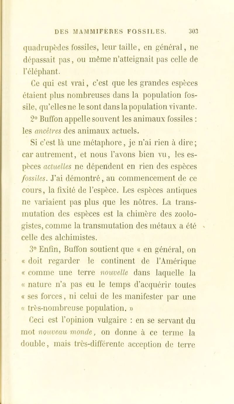 qiuulriipèdes fossiles, leur taille, en général, ne dépassait pas, ou même n'atteignait pas celle de l'éléphant. Ce qui est vrai, c'est que les grandes espèces étaient plus nombreuses dans la population fos- sile, qu'elles ne le sont dans la population vivante. 2° Buffon appelle souvent les animaux fossiles : les ancêtres des animaux actuels. Si c'est là une métaphore, je n'ai rien à dire ; car autrement, et nous l'avons bien vu, les es- pèces actuelles ne dépendent en rien des espèces fossiles. J'ai démontré, au commencement de ce cours, la fixité de l'espèce. Les espèces antiques ne variaient pas plus que les nôtres. La trans- mutation des espèces est la chimère des zoolo- gistes, comme la transmutation des métaux a été celle des alchimistes. .3° Enfln, Buffon soutient que « en général, on « doit regarder le continent de l'Amérique « comme une terre nouvelle dans laquelle la (( nature n'a pas eu le temps d'acquérir toutes « ses forces, ni celui de les manifester par une « très-nombreuse population, n Ceci est l'opinion vulgaire : en se servant du mot nouveau monde, on donne à ce terme la double, mais très-différente acception de terre