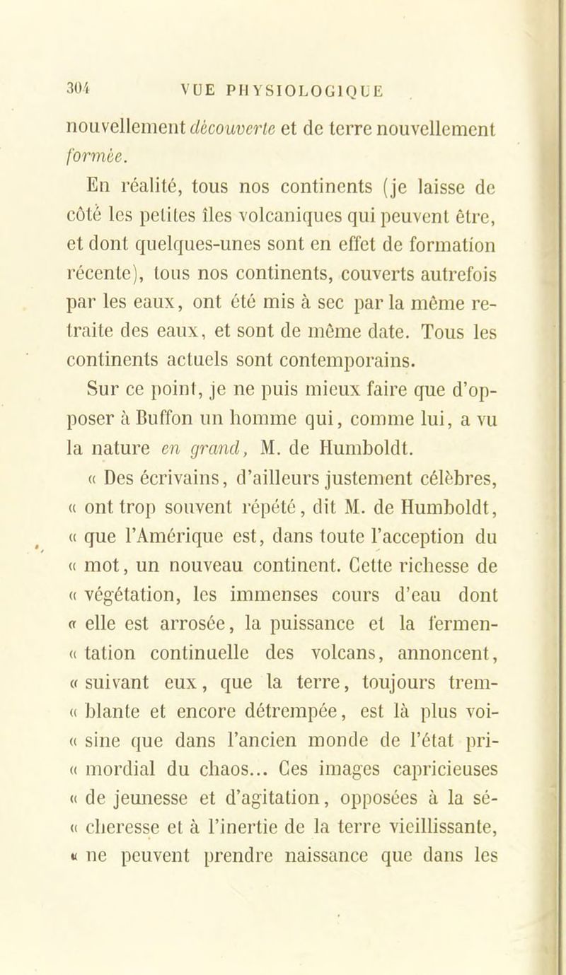 nouvellement découverte et de terre nouvellement formée. En réalité, tous nos continents (je laisse de côté les petites îles volcaniques qui peuvent être, et dont quelques-unes sont en effet de formation récente), tous nos continents, couverts autrefois par les eaux, ont été mis à sec par la même re- traite des eaux, et sont de môme date. Tous les continents actuels sont contemporains- Sur ce point, je ne puis mieux faire que d'op- poser à Buffon un homme qui, comme lui, a vu la nature en grand, M. de Humboldt. « Des écrivains, d'ailleurs justement célèbres, « ont trop souvent répété, dit M. de Humboldt, « que l'Amérique est, dans toute l'acception du (( mot, un nouveau continent. Cette richesse de « végétation, les immenses cours d'eau dont « elle est arrosée, la puissance et la fermen- (( tation continuelle des volcans, annoncent, « suivant eux, que la terre, toujours trem- (i blante et encore détrempée, est là plus voi- (( sine que dans l'ancien monde de l'état pri- (( mordial du chaos... Ces images capricieuses « de jeunesse et d'agitation, opposées à la sé- (( cheresse et à l'inertie de la terre vieillissante, « ne peuvent prendre naissance que dans les