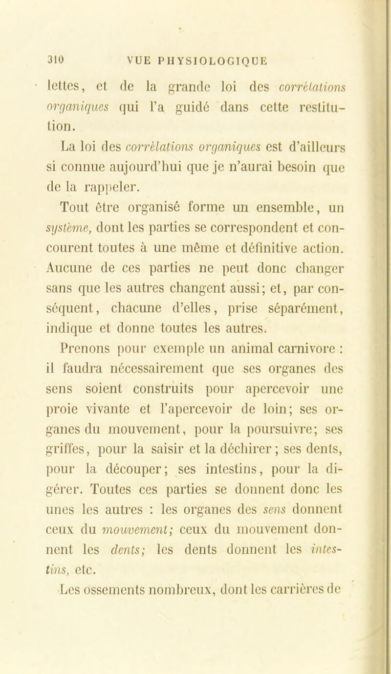 lettes, et de la grande loi des corrélations organiques qui l'a guidé dans cette restitu- tion. La loi des corrélations organiques est d'ailleurs si connue aujourd'hui que je n'aurai besoin que de la rappeler. Tout être organisé forme un ensemble, un système, dont les parties se correspondent et con- courent toutes à une môme et définitive action. Aucune de ces parties ne peut donc changer sans que les autres changent aussi ; et, par con- séquent, chacune d'elles, prise séparément, indique et donne toutes les autres. Prenons pour exemple un animal Carnivore : il faudra nécessairement que ses organes des sens soient construits pour apercevoir une proie vivante et l'apercevoir de loin; ses or- ganes du mouvement, pour la poursuivre; ses griffes, pour la saisir et la déchirer ; ses dents, pour la découper; ses intestins, pour la di- gérer. Toutes ces parties se donnent donc les unes les autres : les organes des sens donnent ceux du mouvement; ceux du mouvement don- nent les dents; les dents donnent les intes- tins, etc. Les ossements nombreux, dont les carrières de