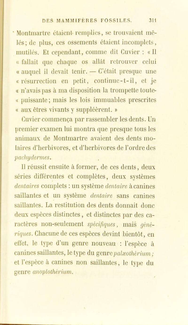 ■ Montmartre étaient-remplies, se trouvaient mê- lés; de plus, ces ossements étaient incomplets, mutilés. Et cependant, comme dit Guvier : «Il u fallait que chaque os allât retrouver celui « auquel il devait tenir. — C'était presque une « résurrection en petit, continue-t-il, et je a n'avais pas à ma disposition la trompette toute- « puissante; mais les lois immuables prescrites « aux êtres vivants y suppléèrent. » Cuvier commença par rassembler les dents. Un premier examen lui montra que presque tous les animaux de Montmartre avaient des dents mo- laires d'herbivores, et d'herbivores de l'ordre des pachydermes. Il réussit ensuite à former, de ces dents, deux séries différentes et complètes, deux systèmes dentai7'es complets : un système dentaire à canines saillantes et un système dentaire sans canines saillantes. La restitution des dents donnait donc deux espèces distinctes, et distinctes par des ca- ractères non-seulement spécifiques, mais géné- riques. Chacune de ces espèces devint bientôt, en effet, le type d'un genre nouveau : l'espèce à canines saillantes, le type du genre pcdxolhérium ; et l'espèce à canines non saillantes, le type du genre anoplothérium.