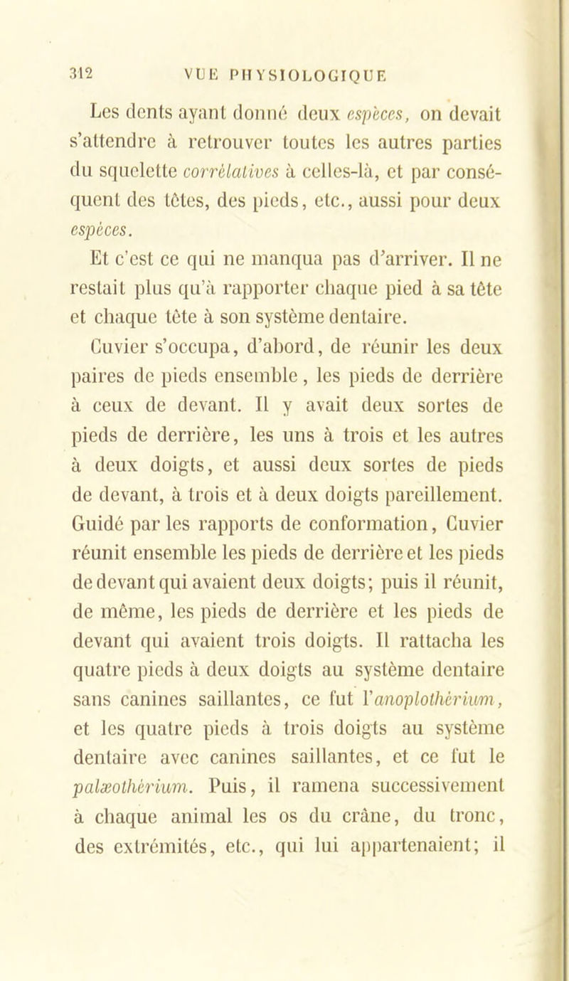 Les dents ayant donné deux espèces, on devait s'attendre à retrouver toutes les autres parties du squelette corrélatives à celles-là, et par consé- quent des tôtes, des pieds, etc., aussi pour deux espèces. Et c'est ce qui ne manqua pas d'arriver. Il ne restait plus qu'à rapporter chaque pied à sa tète et chaque tête à son système dentaire. Cuvier s'occupa, d'ahord, de réunir les deux paires de pieds ensemble, les pieds de derrière à ceux de devant. Il y avait deux sortes de pieds de derrière, les uns à trois et les autres à deux doigts, et aussi deux sortes de pieds de devant, à trois et à deux doigts pareillement. Guidé par les rapports de conformation, Cuvier réunit ensemble les pieds de derrière et les pieds de devant qui avaient deux doigts; puis il réunit, de même, les pieds de derrière et les pieds de devant qui avaient trois doigts. Il rattacha les quatre pieds à deux doigts au système dentaire sans canines saillantes, ce fut Yanoplothcrium, et les quatre pieds à trois doigts au système dentaire avec canines saillantes, et ce fut le palseothérium. Puis, il ramena successivement à chaque animal les os du crâne, du tronc, des extrémités, etc., qui lui appartenaient; il