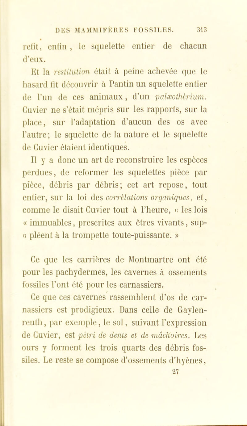 rotlt, cntin , lo squelette entier de chacun d'eux. Et la restUiUion était à peine achevée que le hasard tît découvrir à Pantin un squelette entier de l'un de ces animaux, d'un palseothéi^ium. Cuvier ne s'était mépris sur les rapports, sur la place, sur l'adaptation d'aucun des os avec l'autre; le squelette de la nature et le squelette de Cuvier étaient identiques. Il y a donc un art de reconstruire les espèces perdues, de reformer les squelettes pièce par pièce, débris par débris; cet art repose, tout entier, sur la loi des corrélations organiques, et, comme le disait Cuvier tout à l'heure, « les lois « immuables, prescrites aux êtres vivants, sup- « pléent à la trompette toute-puissante. » Ce que les carrières de Montmartre ont été pour les pachydermes, les cavernes à ossements fossiles l'ont été pour les carnassiers. Ce que ces cavernes rassemblent d'os de car- nassiers est prodigieux. Dans celle de Gaylen- reuth, par exemple, le sol, suivant l'expression de Cuvier, est pétri de dents et de mâchoires. Les ours y forment les trois quarts des débris fos- siles. Le reste se compose d'ossements d'hyènes, 27