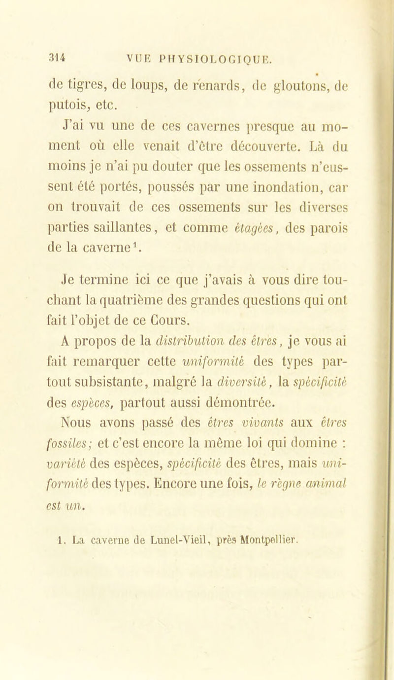 (le tigres, de loups, de renards, de gloutons, de putois, etc. J'ai vu une de ces cavernes presque au mo- ment où elle venait d'être découverte. Là du moins je n'ai pu douter que les ossements n'eus- sent été portés, poussés par une inondation, car on trouvait de ces ossements sur les diverses parties saillantes, et comme étagées, des parois de la caverne '. Je termine ici ce que j'avais à vous dire tou- chant la quatrième des grandes questions qui ont fait l'objet de ce Cours. A propos de la distribution des êtres, je vous ai fait remarquer cette uniformité des types par- tout subsistante, malgré la diversité, la spécificité des espèces, partout aussi démontrée. Nous avons passé des êtres vivants aux êtres fossiles; et c'est encore la même loi qui domine : variété des espèces, spécificité des êtres, mais uni- formité des types. Encore une fois, le rcrine animal est un. 1. La caverne de Lunel-Vieil, près Montpellier.
