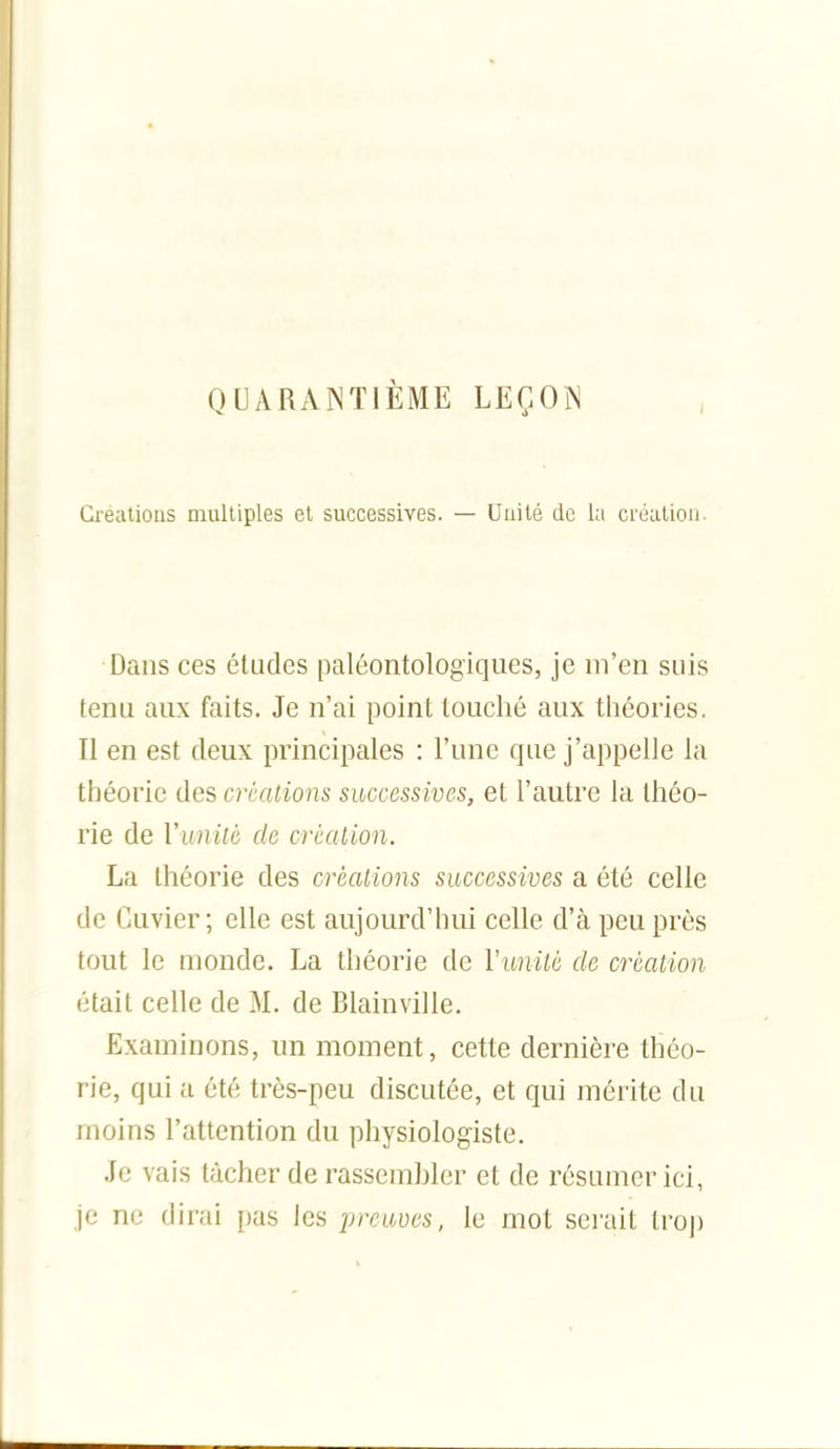 QUARANTIÈME LEÇON Crealious multiples et successives. — Unité de la création. Dans ces éludes paléontologiques, je m'en suis fenu aux faits. Je n'ai point touché aux théories. Il en est deux principales : l'une que j'appelle la théorie des créations successives, et l'autre la théo- rie de Vunité de crmlion. La Ihéorie des créations successives a été celle de Cuvier ; elle est aujourd'hui celle d'à peu près tout le monde. La théorie de Vunilù de création était celle de M. de Blainville. Examinons, un moment, cette dernière théo- rie, qui a été très-peu discutée, et qui mérite du moins l'attention du physiologiste. Je vais tâcher de rassembler et de résumer ici, je ne dirai pas les preuves, le mot sei'ait tro|)