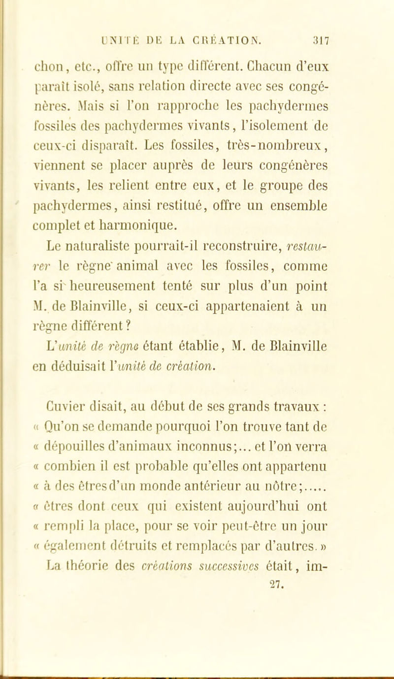 chon, etc., ofire un type différent. Chacun d'eux paraît isolé, sans relation directe avec ses congé- nères. Mais si l'on rapproche les pachydermes fossiles des pachydermes vivants, l'isolement de ceux-ci disparaît. Les fossiles, très-nomhreux, viennent se placer auprès de leurs congénères vivants, les relient entre eux, et le groupe des pachydermes, ainsi restitué, offre un ensemble complet et harmonique. Le naturaliste pourrait-il reconstruire, restau- rer le règne'animal avec les fossiles, comme l'a si heureusement tenté sur plus d'un point M. de Blainville, si ceux-ci appartenaient à un règne différent ? Vanité de règne étant établie, M. de Blainville en déduisait Vibnité de création. Cuvier disait, au début de ses grands travaux : (( Qu'on se demande pourquoi l'on trouve tant de a dépouilles d'animaux inconnus;... et l'enverra « combien il est probable qu'elles ont appartenu a à des êtres d'un monde antérieur au nôtre; et êtres dont ceux qui existent aujourd'hui ont « rempli la place, pour se voir peut-être un jour « également détruits et remplacés par d'autres. » La théorie des créations successives était, im- 27.