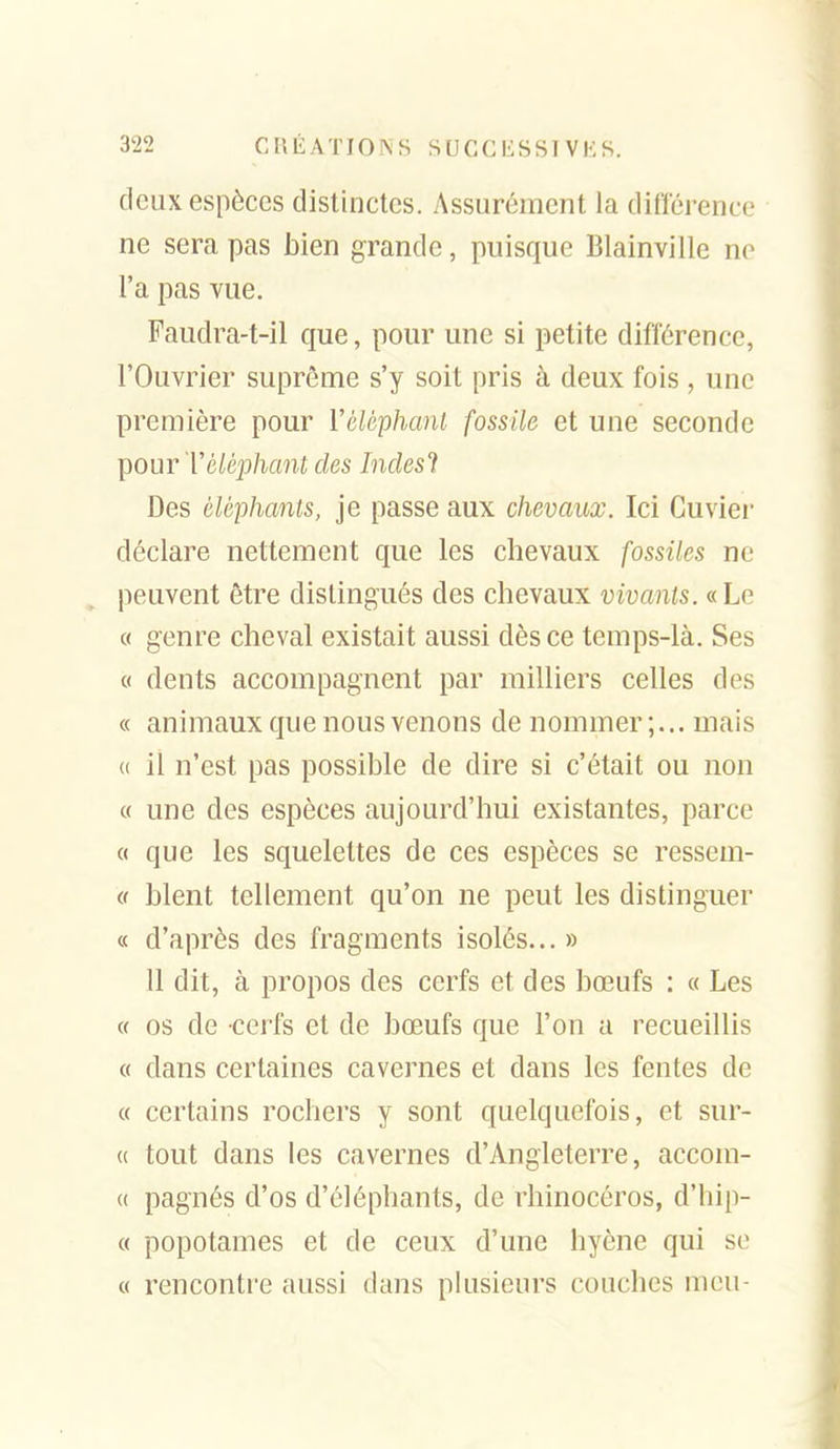 deux espèces distinctes. Assurément la différence ne sera pas bien grande, puisque Blainville ne l'a pas vue. Faudra-t-il que, pour une si petite différence, l'Ouvrier suprême s'y soit pris à deux fois, une première pour ïéléphanl fossile et une seconde pour Téléphant des Indesl Des éléphants, je passe aux chevaux. Ici Cuvier déclare nettement que les chevaux fossiles ne peuvent être distingués des chevaux vivants. «Le « genre cheval existait aussi dès ce temps-là. Ses 0 dents accompagnent par milliers celles des « animaux que nous venons de nommer;... mais (( il n'est pas possible de dire si c'était ou non « une des espèces aujourd'hui existantes, parce « que les squelettes de ces espèces se ressem- er blent tellement qu'on ne peut les distinguer « d'après des fragments isolés... » 11 dit, à propos des cerfs et des bœufs : « Les « os de cerfs et de bœufs que l'on a recueillis « dans certaines cavernes et dans les fentes de « certains rochers y sont quelquefois, et sur- (( tout dans les cavernes d'Angleterre, accom- (( pagnés d'os d'éléphants, de rhinocéros, d'hip- « popotames et de ceux d'une hyène qui se « rencontre aussi dans plusieurs couches mcu-