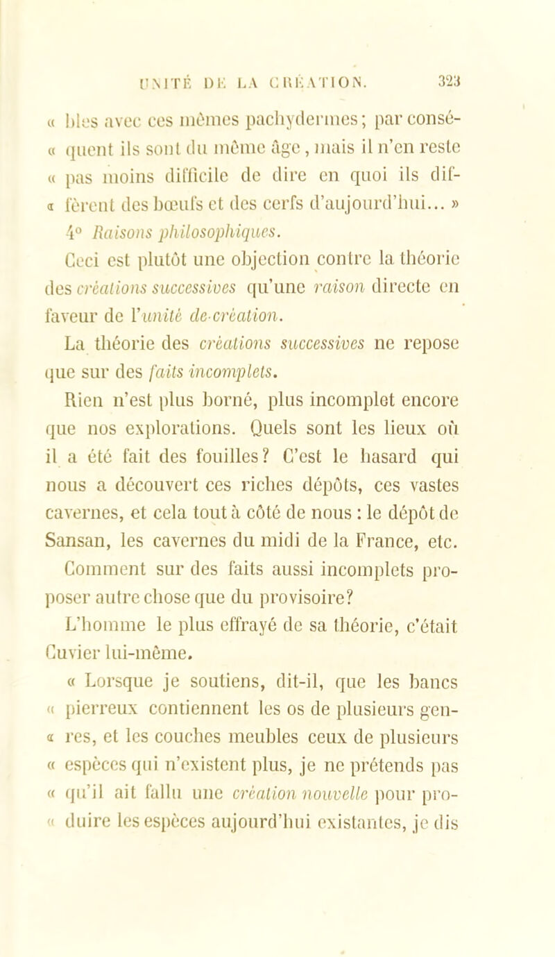 « bles avec ces mêmes pachydermes; parconsé- 0 quent ils sont tlu môme âge, mais il n'en reste « pas moins difficile de dire en quoi ils dif- d fèrent desboeiils et des cerfs d'aujourd'hui... » 4° Raisons ph ilosophiques. Ceci est plutôt une objection contre la théoi'ie des créalions successives qu'une raison directe on faveur de Vunité de-création. La théorie des créalions successives ne repose que sur des fails incomplets. Rien n'est plus borné, plus incomplet encore que nos explorations. Quels sont les lieux où il a été fait des fouilles ? C'est le hasard qui nous a découvert ces riches dépôts, ces vastes cavernes, et cela tout à côté de nous : le dépôt de Sansan, les cavernes du midi de la France, etc. Comment sur des faits aussi incomplets pro- poser autre chose que du provisoire? L'homme le plus effrayé de sa théorie, c'était Cuvier lui-même. « Lorsque je soutiens, dit-il, que les bancs '( pierreux contiennent les os de plusieurs gen- « res, et les couches meubles ceux de plusieurs « espèces qui n'existent plus, je ne prétends pas « qu'il ait fallu une création nouvelle pour pro- « duire les espèces aujourd'hui existantes, je dis