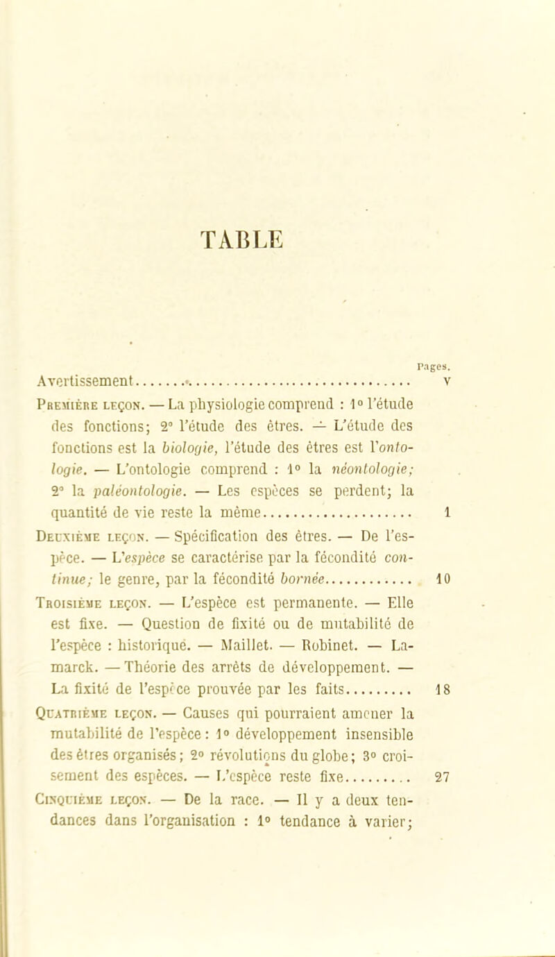 TABLE p Avertissement Pbemiére leçon. — La physiologie comprend : l» l'étude des fonctions; 2° l'étude des êtres. — L'étude des fonctions est la bioloQte, l'étude des êtres est Vonlo- logie. — L'ontologie comprend : 1» la néonlologie; 2 la paléontologie. — Les espèces se perdent; la quantité de vie reste la même Deuxième leçon. — Spéciflcation des êtres. — De l'es- ppce. — L'espèce se caractérise par la fécondité con- tinue; le genre, par la fécondité bornée Troisième leçon. — L'espèce est permanente. — Elle est fixe. — Question de fixité ou de mutabilité de l'espèce : historique. — Maillet. — Robinet. — La- marck. —Théorie des arrêts de développement. — La fixité de l'espèce prouvée par les faits QcATiiiÈME leçon. — Causcs qui pourraient amener la mutabilité de l'espèce: 1» développement insensible des êtres organisés; 2o révolutions du globe; 3» croi- sement des espèces. — L'espèce reste fixe Cinquième leçon. — De la race. — Il y a deux ten- dances dans l'organisation : 1» tendance à varier;