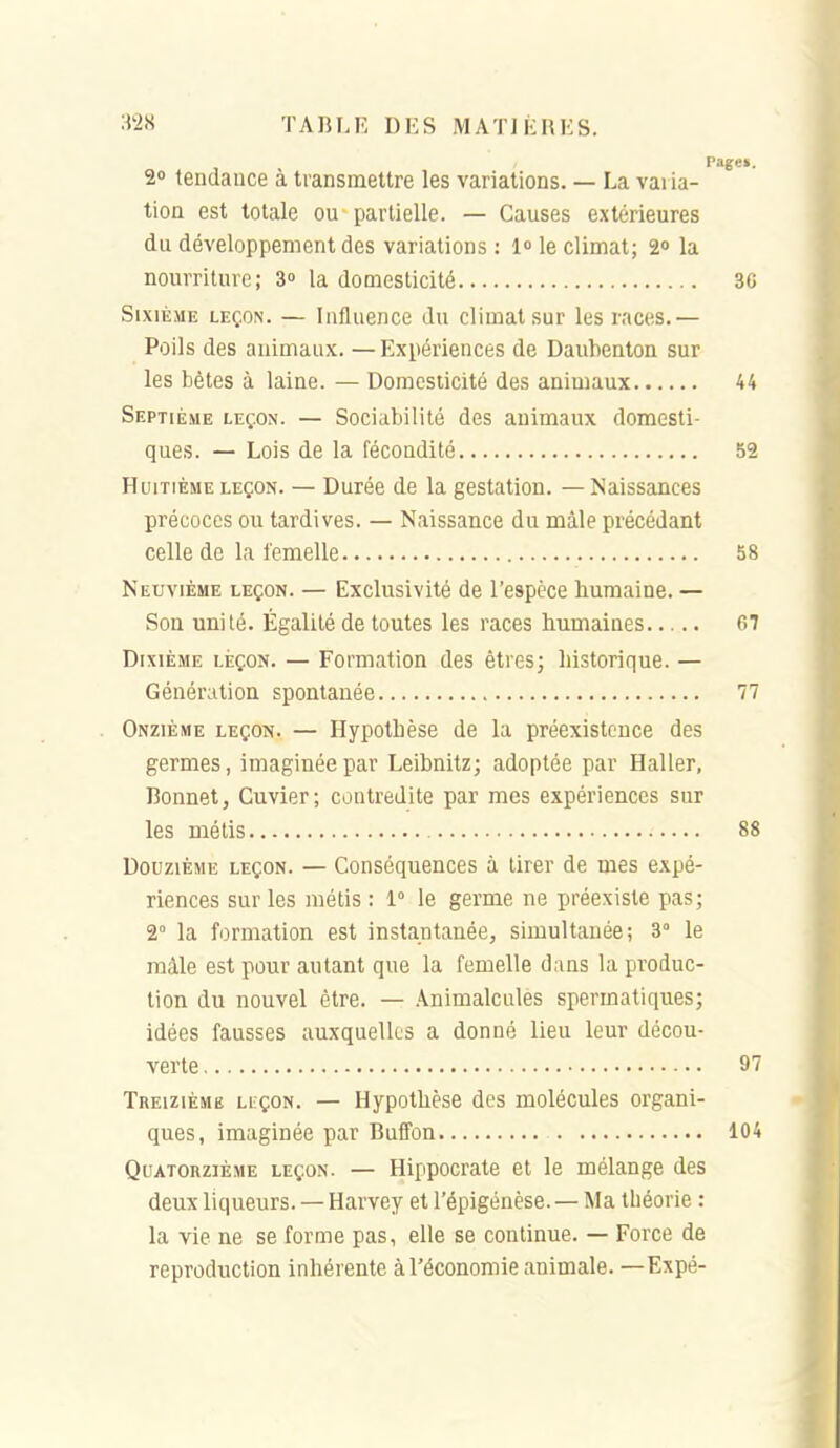 :^2S TABLE DES M AT] KHKS. 2 tendance à transmettre les variations. — La varia- tion est totale ou partielle. — Causes extérieures du développement des variations : l le climat; 2» la nourriture; 3° la domesticité 3C Sixième leçon. — Influence du climat sur les races.— Poils des animaux. — Expériences de Daubenton sur les bêtes à laine. — Domesticité des animaux 44 Septième leçon. — Sociabilité des animaux domesti- ques. — Lois de la fécondité 52 Huitième leçon. — Durée de la gestation. —Naissances précoces ou tardives. — Naissance du mâle précédant celle de la femelle 58 Neuvième leçon. — Exclusivité de l'espèce humaine. — Sou unité. Égalité de toutes les races humaines 67 Dixième leçon. — Formation des êtres; historique. — Génération spontanée 77 Onzième leçon. — Hypothèse de la préexistence des germes, imaginée par Leibnitz; adoptée par Haller, Bonnet, Guvier; contredite par mes expériences sur les métis 88 Douzième leçon. — Conséquences à tirer de mes expé- riences sur les métis : 1° le germe ne préexiste pas; 2° la formation est instantanée, simultanée; 3° le mâle est pour autant que la femelle dans la produc- tion du nouvel être. — Animalcules spermatiques; idées fausses auxquelles a donné lieu leur décou- verte 97 Treizième leçon. — Hypothèse des molécules organi- ques, imaginée par Buffon 104 Quatorzième leçon. — Hippocrate et le mélange des deux liqueurs. — Harvey et l'épigénèse. — Ma théorie : la vie ne se forme pas, elle se continue. — Force de reproduction inhérente à l'économie animale. —Expé- f