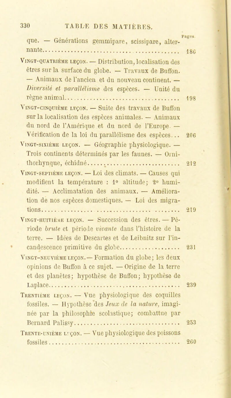 -, . , . Pages que. — Générations gemmipare, scissipare, alter- nante IgQ Vingt-quatrième leçon. — Distribution, localisation des êtres sur la surface du globe. — Travaux de Buflbn. — Animaux de l'ancien et du nouveau continent. — Diversité et parallélisme des espèces. — Unité du règne animal 198 Vingt-cinquième leçon. — Suite des travaux de Buffon sur la localisation des espèces animales. — Animaux du nord de l'Amérique et du nord de l'Europe. — Vérification de la loi du parallélisme des espèces... 206 Vingt-sixième leçon. — Géographie physiologique. — Trois continents déterminés par les faunes. — Oini- tliorhynque, échidné 212 Vingt-septième leçon. — Loi des climats. — Causes qui modifient la température : 1» altitude; 2» humi- dité. — Acclimatation des animaux. — Améliora- tion de nos espèces domestiques. — Loi des migra- tions 219 ViNGT-HUiTiÈuE LEÇON. — Successiou des êtres. — Pé- riode brute et période vivante dans l'histoire de la terre. — Idées de Descartes et de Leibnitz sur l'in- candescence primitive du globe 231 Vingt-neuvième leçon.— Formation du globe; les deux opinions de Buffon à ce sujet. — Origine de la terre et des planètes; hypothèse de Buffon; hypothèse de Laplace 239 Trentième leçon. — Vue physiologique des coquilles fossiles. — Hypothèse des JcMa; (/e la nature, imagi- née par la philosophie scolastique; combattue par Bernard Palis?y 253 Trente-UNIÈME lî çon. — Vue physiologique des poissons fossiles 260