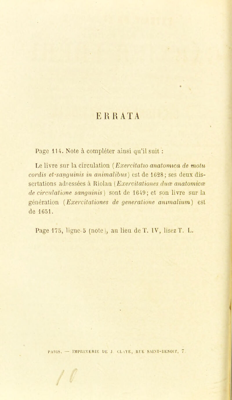 ERHAïA Page 114. Note à compléter ainsi qu'il suit : Le livre sur la circulation {Exercitatto anatomica de motu cordis et-sanguinis in animalibits) est de 1628; ses deux dis- sertations adressées à IlioUui [Exercitationes duce anatomicœ de circulalione sanguinis) sont de 1649; et son livre sur la génération {Exercitationes de generatione animalium) est de 1651. Page 175, lignc-5 (note), au lieu de T. IV, lisez T. L. l'AUlS. — UlCnillElIlK Uli J LUVE, lu E SAI^T-liE^01 f, T