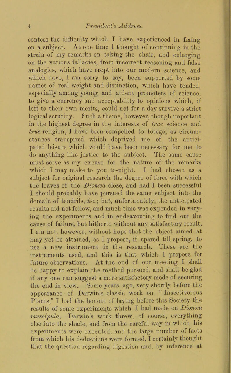coDfess the difficulty which I have experienced in fixing on a subject. At one time 1 thought of continuing in the strain of my remarks on taking the chair, and enlarging on the various fallacies, from incorrect reasoning and false analogies, which have crept into our modern science, and which have, I am sorry to say, been supported by some names of real weight and distinction, which have tended, especially among young and ardent promoters of science, to give a currency and acceptability to opinions which, if left to their own merits, could not for a day survive a strict logical scrutiny. Such a theme, however, though important in the highest degree in the interests of true science and true religion, I have been compelled to forego, as circum- stances transpired which deprived me of the antici- pated leisure which would have been necessary for me to do anything like justice to the subject. The same cause must serve as my excuse for the nature of the remarks which I may make to you to-night. I had chosen as a subject for original research the degree of force with which the leaves of the Dioncea close, and had I been successful I should probably have pursued the same subject into the domain of tendrils, &c.; but, unfortunately, the anticipated results did not follow, and much time was expended in vary- ing the experiments and in endeavouring to find out the cause of failure, but hitherto without any satisfactory result. I am not, however, without hope that the object aimed at may yet be attained, as I propose, if spared till spring, to use a new instrument in the research. These are the instruments used, and this is that which I propose for future observations. At the end of our meeting I shall be happy to explain the method pursued, and shall be glad if any one can suggest a more satisfactory mode of securing the end in view. Some years ago, very shortly before the appearance of Darwin's classic work on “ Insectivorous Plants,” I had the honour of laying before this Society the results of some experiments which I had made on Dioncea muscipida. Darwin’s work threw, of course, everything else into the shade, and from the careful way in which his experiments were executed, and the large number of facts from which his deductions were formed, I certainly thought that the question regarding digestion and, by inference at