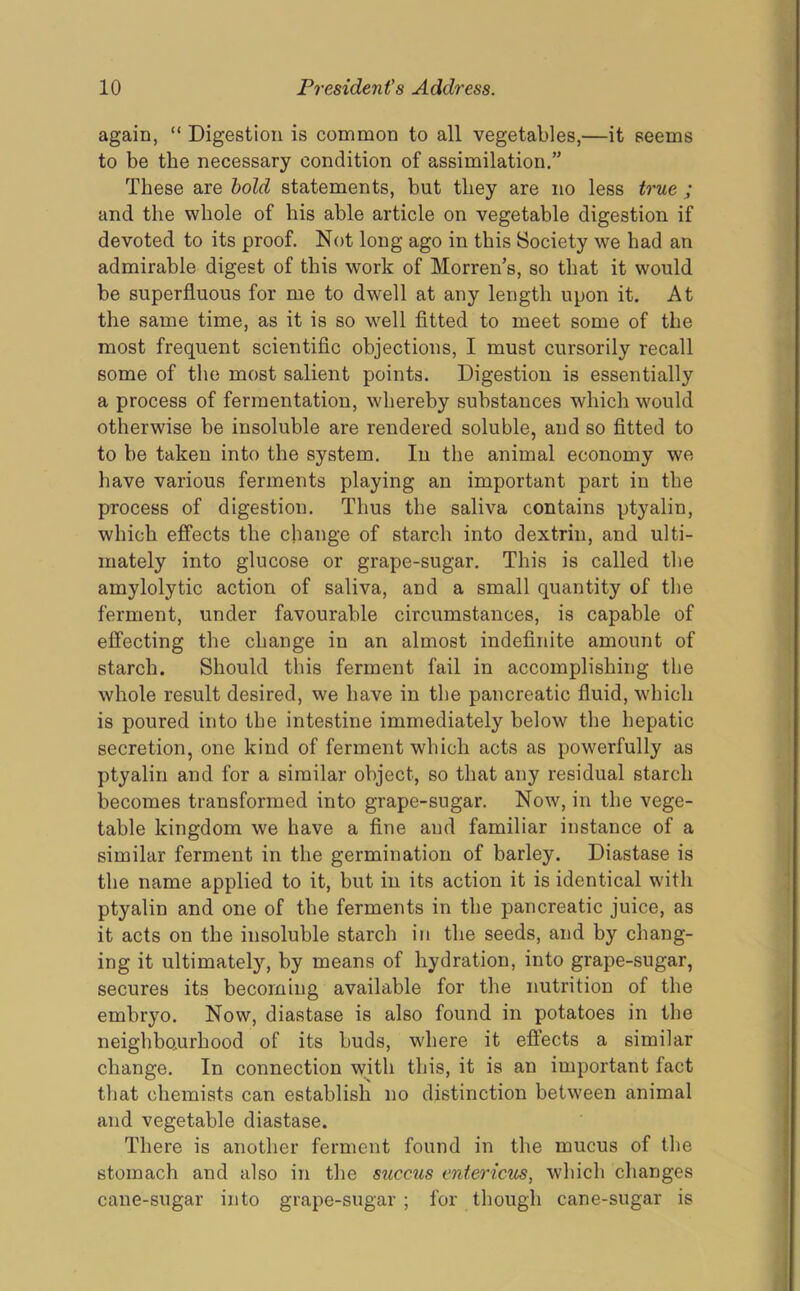 again, “ Digestion is common to all vegetables,—it seems to be the necessary condition of assimilation.” These are bold statements, but they are no less true ; and the whole of his able article on vegetable digestion if devoted to its proof. Not long ago in this Society we had an admirable digest of this work of Morren’s, so that it would be superfluous for me to dwell at any length upon it. At the same time, as it is so well fitted to meet some of the most frequent scientific objections, I must cursorily recall some of the most salient points. Digestion is essentially a process of fermentation, whereby substances which would otherwise be insoluble are rendered soluble, and so fitted to to be taken into the system. In the animal economy we have various ferments playing an important part in the process of digestion. Thus the saliva contains ptyalin, which effects the change of starch into dextrin, and ulti- mately into glucose or grape-sugar. This is called the amylolytic action of saliva, and a small quantity of the ferment, under favourable circumstances, is capable of effecting the change in an almost indefinite amount of starch. Should this ferment fail in accomplishing the whole result desired, we have in the pancreatic fluid, which is poured into the intestine immediately below the hepatic secretion, one kind of ferment which acts as powerfully as ptyalin and for a similar object, so that any residual starch becomes transformed into grape-sugar. Now, in the vege- table kingdom we have a fine and familiar instance of a similar ferment in the germination of barley. Diastase is the name applied to it, but in its action it is identical with ptyalin and one of the ferments in the pancreatic juice, as it acts on the insoluble starch in the seeds, and by chang- ing it ultimately, by means of hydration, into grape-sugar, secures its becoming available for the nutrition of the embryo. Now, diastase is also found in potatoes in the neighbourhood of its buds, where it effects a similar change. In connection with this, it is an important fact that chemists can establish no distinction between animal and vegetable diastase. There is another ferment found in the mucus of the stomach and also in the siiccus entericus, which changes cane-sugar into grape-sugar ; for though cane-sugar is