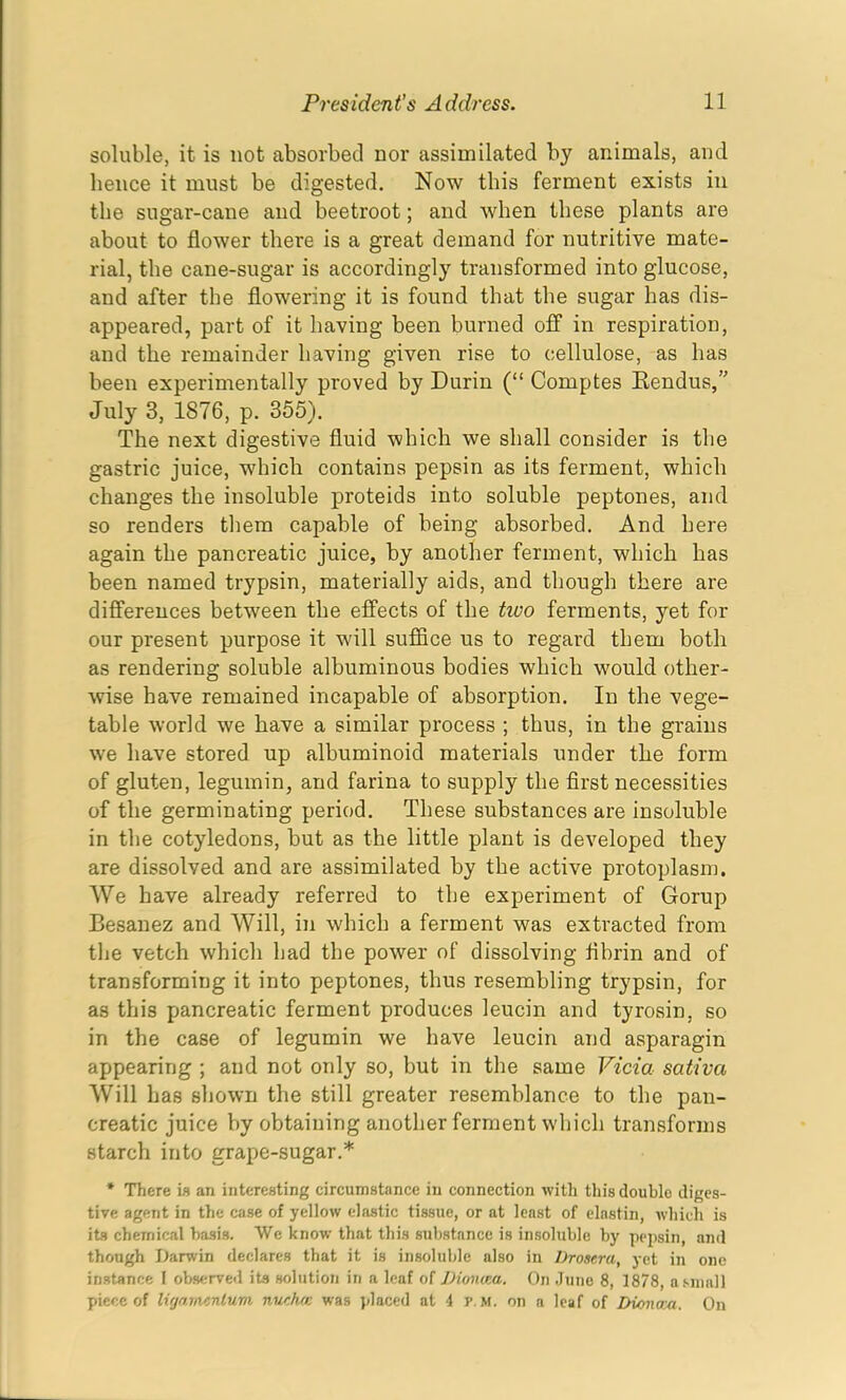 soluble, it is not absorbed nor assimilated by animals, and hence it must be digested. Now this ferment exists in the sugar-cane and beetroot; and when these plants are about to flower there is a great demand for nutritive mate- rial, the cane-sugar is accordingly transformed into glucose, and after the flowering it is found that the sugar has dis- appeared, part of it having been burned off in respiration, and the remainder having given rise to cellulose, as has been experimentally proved by Durin (“ Comptes Rendus,” July 3, 1876, p. 355). The next digestive fluid which we shall consider is the gastric juice, which contains pepsin as its ferment, which changes the insoluble proteids into soluble peptones, and so renders them capable of being absorbed. And here again the pancreatic juice, by another ferment, which has been named trypsin, materially aids, and though there are differences between the effects of the tivo ferments, yet for our present purpose it will suffice us to regard them both as rendering soluble albuminous bodies which would other- wise have remained incapable of absorption. In the vege- table world we have a similar process ; thus, in the grains we have stored up albuminoid materials under the form of gluten, legumin, and farina to supply the first necessities of the germinating period. These substances are insoluble in the cotyledons, but as the little plant is developed they are dissolved and are assimilated by the active protoplasm. AVe have already referred to the experiment of Gorup Besanez and Will, in which a ferment was extracted from the vetch which had the power of dissolving fibrin and of transforming it into peptones, thus resembling trypsin, for as this pancreatic ferment produces leucin and tyrosin, so in the case of legumin we have leucin and asparagin appearing ; and not only so, but in the same Vida sativci Will has shown the still greater resemblance to the pan- creatic juice by obtaining another ferment which transforms starch into grape-sugar.* * There is an interesting circumstance in connection with this double diges- tive agent in the case of yellow elastic tissue, or at least of elastin, which is its chemical basis. We know that this substance is insoluble by pepsin, and though Darwin declares that it is insoluble also in Drosera, yet in one instance I observed its solution in a leaf of JJioniea. On June 8, 1878, a small piece of Ugamenlum nucha: was placed at 4 r.ti. on a leaf of DionoM. On