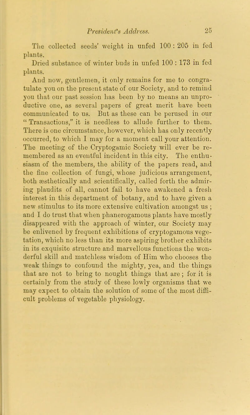 The collected seeds’ weight in unfed 100 : 205 in fed plants. Dried substance of winter buds in unfed 100 : 173 in fed plants. And now, gentlemen, it only remains for me to congra- tulate you on the present state of our Society, and to remind you that our past session has been by no means an unpro- ductive one, as several papers of great merit have been communicated to us. But as these can be perused in our “ Transactions,” it is needless to allude further to them. There is one circumstance, however, which has only recently occurred, to which I may for a moment call your attention. The meeting of the Cryptogamic Society will ever be re- membered as an eventful incident in this city. The enthu- siasm of the members, the ability of the papers read, and the fine collection of fungi, whose judicious arrangement, both Eesthetically and scientifically, called forth the admir- ing plaudits of all, cannot fail to have awakened a fresh interest in this department of botany, and to have given a new stimulus to its more extensive cultivation amongst us ; and I do trust that when phanerogamous plants have mostly disappeared with the approach of winter, our Society may be enlivened by frequent exhibitions of cryptogamous vege- tation, which no less than its more aspiring brother exhibits in its exquisite structure and marvellous functions the won- derful skill and matchless wisdom of Him who chooses the wreak things to confound the mighty, yea, and the things that are not to bring to nought things that are ; for it is certainly from the study of these lowly organisms that we may expect to obtain the solution of some of the most diffi- cult problems of vegetable physiology.