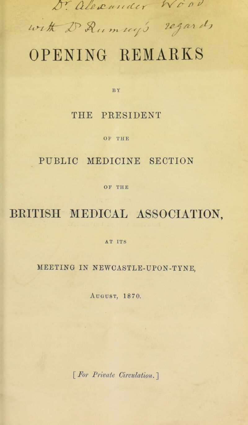 OPENING REMARKS BY THE PRESIDENT 01<' THE PUBLIC MEDICINE SECTION OF THE BRITISH MEDICAL ASSOCIATION, AT ITS MEETING IN NEWCASTLE-UPON-TYNE. August, 1870. \_For Private Circulation.']