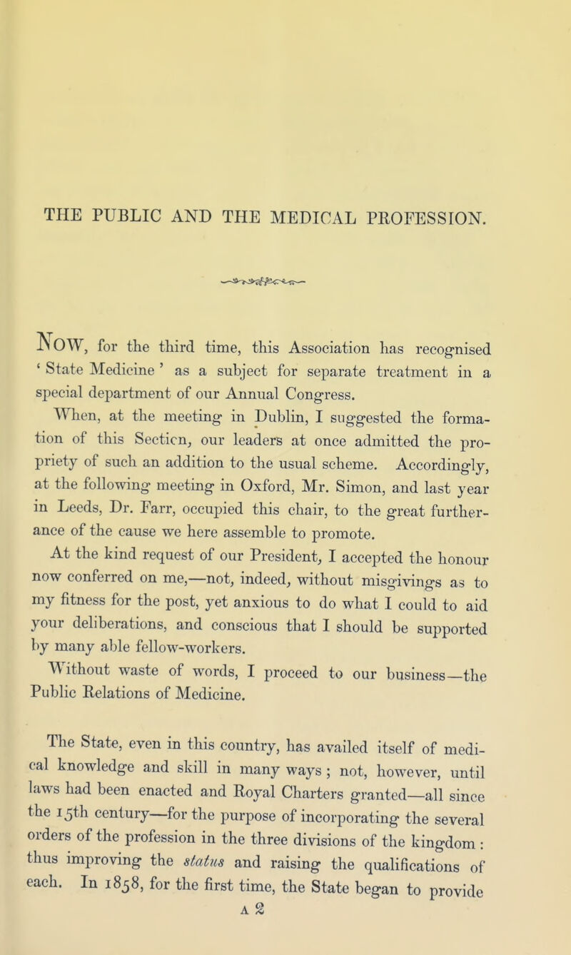 THE PUBLIC AND THE MEDICAL PROFESSION. JNOW, for the third time, this Association has recognised ' State Medicine ' as a subject for separate treatment in a special department of our Annual Congress. When, at the meeting in Dublin, I suggested the forma- tion of this Section, our leaders at once admitted the pro- priety of such an addition to the usual scheme. Accordingly, at the following meeting in Oxford, Mr. Simon, and last year in Leeds, Dr. Farr, occupied this chair, to the great further- ance of the cause we here assemble to promote. At the kind request of our President, I accepted the honour now conferred on me,—not, indeed, without misgivings as to my fitness for the post, yet anxious to do what I could to aid your deliberations, and conscious that I should be supported by many able fellow-workers. Without waste of words, I proceed to our business—the Public Relations of Medicine. The State, even in this country, has availed itself of medi- cal knowledge and skill in many ways ; not, however, until laws had been enacted and Royal Charters granted—all since the 15th century—for the purpose of incorporating the several orders of the profession in the three divisions of the kingdom: thus improving the status and raising the qualifications of each. In 1858, for the first time, the State began to provide A %