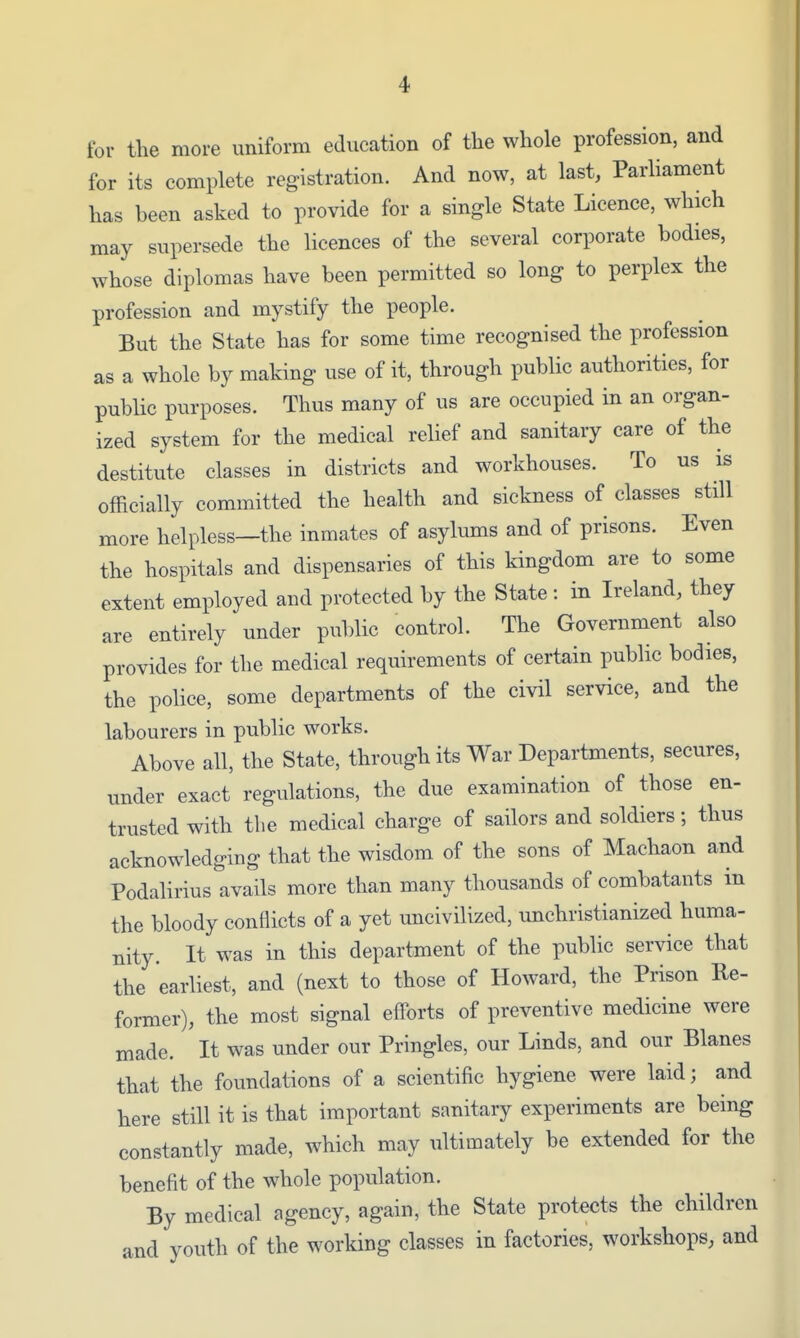 tor the more uniform education of the whole profession, and for its complete registration. And now, at last. Parliament has been asked to provide for a single State Licence, which may supersede the licences of the several corporate bodies, whose diplomas have been permitted so long to perplex the profession and mystify the people. But the State has for some time recognised the profession as a whole by making use of it, through public authorities, for public purposes. Thus many of us are occupied in an organ- ized system for the medical relief and sanitary care of the destitute classes in districts and workhouses. To us is officially committed the health and sickness of classes still more helpless—the inmates of asylums and of prisons. Even the hospitals and dispensaries of this kingdom are to some extent employed and protected by the State : in Ireland, they are entirely under public control. The Government also provides for the medical requirements of certain public bodies, the police, some departments of the civil service, and the labourers in public works. Above all, the State, through its War Departments, secures, under exact regulations, the due examination of those en- trusted with the medical charge of sailors and soldiers; thus acknowledging that the wisdom of the sons of Machaon and Podalirius avails more than many thousands of combatants in the bloody conflicts of a yet uncivilized, unchristianized huma- nity. It was in this department of the public service that the earliest, and (next to those of Howard, the Prison Re- former), the most signal efforts of preventive medicine were made. It was under our Pringles, our Linds, and our Blanes that the foundations of a scientific hygiene were laid; and here still it is that important sanitary experiments are being constantly made, which may ultimately be extended for the benefit of the whole population. By medical agency, again, the State protects the children and youth of the working classes in factories, workshops, and