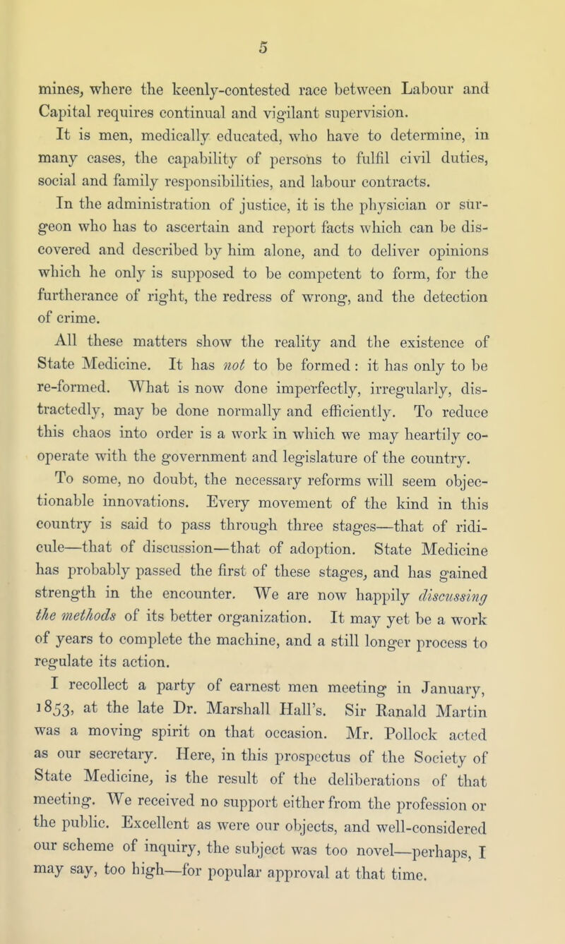 mines, where the keenly-contested race between Labour and Capital requires continual and vigilant supervision. It is men, medically educated, who have to determine, in many cases, the capability of persons to fulfil civil duties, social and family responsibilities, and labour contracts. In the administration of justice, it is the physician or siir- geon who has to ascertain and report facts which can be dis- covered and described by him alone, and to deliver opinions which he only is supposed to be competent to form, for the furtherance of right, the redress of wrong, and the detection of crime. All these matters show the reality and the existence of State Medicine. It has not to be formed: it has only to be re-formed. What is now done imperfectly, irregularly, dis- tractedly, may be done normally and efficiently. To reduce this chaos into order is a work in which we may heartily co- operate with the government and legislature of the country. To some, no doubt, the necessary reforms will seem objec- tionable innovations. Every movement of the kind in this country is said to pass through three stages—that of ridi- cule—that of discussion—that of adoption. State Medicine has probably passed the first of these stages, and has gained strength in the encounter. We are now happily discussing the methods of its better organization. It may yet be a work of years to complete the machine, and a still longer process to regulate its action. I recollect a party of earnest men meeting in January, 1853, at the late Dr. Marshall Hall's. Sir Eanald Martin was a moving spirit on that occasion. Mr. Pollock acted as our secretary. Here, in this prospectus of the Society of State Medicine, is the result of the deliberations of that meeting. We received no support either from the profession or the public. Excellent as were our oljjects, and well-considered our scheme of inquiry, the subject was too novel—perhaps, I may say, too high—for popular approval at that time.