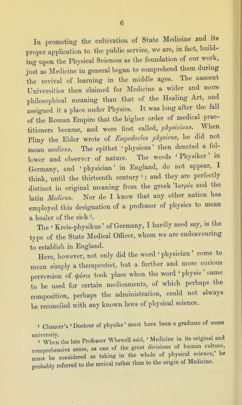 In promoting the cultivation of State Medicine and its proper application to the public service, we are, in fact, build- ing upon the Physical Sciences as the foundation of our work, just as Medicine in general began to comprehend them during the revival of learning in the middle ages. The nascent Universities then claimed for Medicine a wider and more philosophical meaning than that of the Healing Art, and assigned it a place under Physics. It was long after the fall of the Roman Empire that the higher order of medical prac- titioners became, and were first called, physicians. When Pliny the Elder wrote of Tlmpedocles phydms, he did not mean meclicus. The epithet ' physicus' then denoted a fol- lower and observer of nature. The words ' Physiker ' in Germany, and 'physician' in England, do not appear, I think, until the thirteenth century i; and they are perfectly distinct in original meaning from the greek 'larpo's and the latin Medicus, Nor do I know that any other nation has employed this designation of a professor of physics to mean a healer of the sick ^. The ' Kreis-physikus' of Germany, I hardly need say, is the type of the State Medical Officer, whom we are endeavouring to establish in England. Here, however, not only did the word ' physician' come to mean simply a therapeutist, but a further and more carious perversion of <\><^ai^ took place when the word ' physic' came to be used for certain medicaments, of which perhaps the composition, perhaps the administration, could not always be reconciled with any known laws of physical science. 1 Chaucer's ' Doctour of physike' must have been a graduate of some university. -l • • i 2 When the late Professor Whewell said, ' Medicme m its original and comprehensive sense, as one of the great divisions of human culture, must be considered as taking in the whole of physical science, he probably referred to the revival rather than to the origin of Medicme.