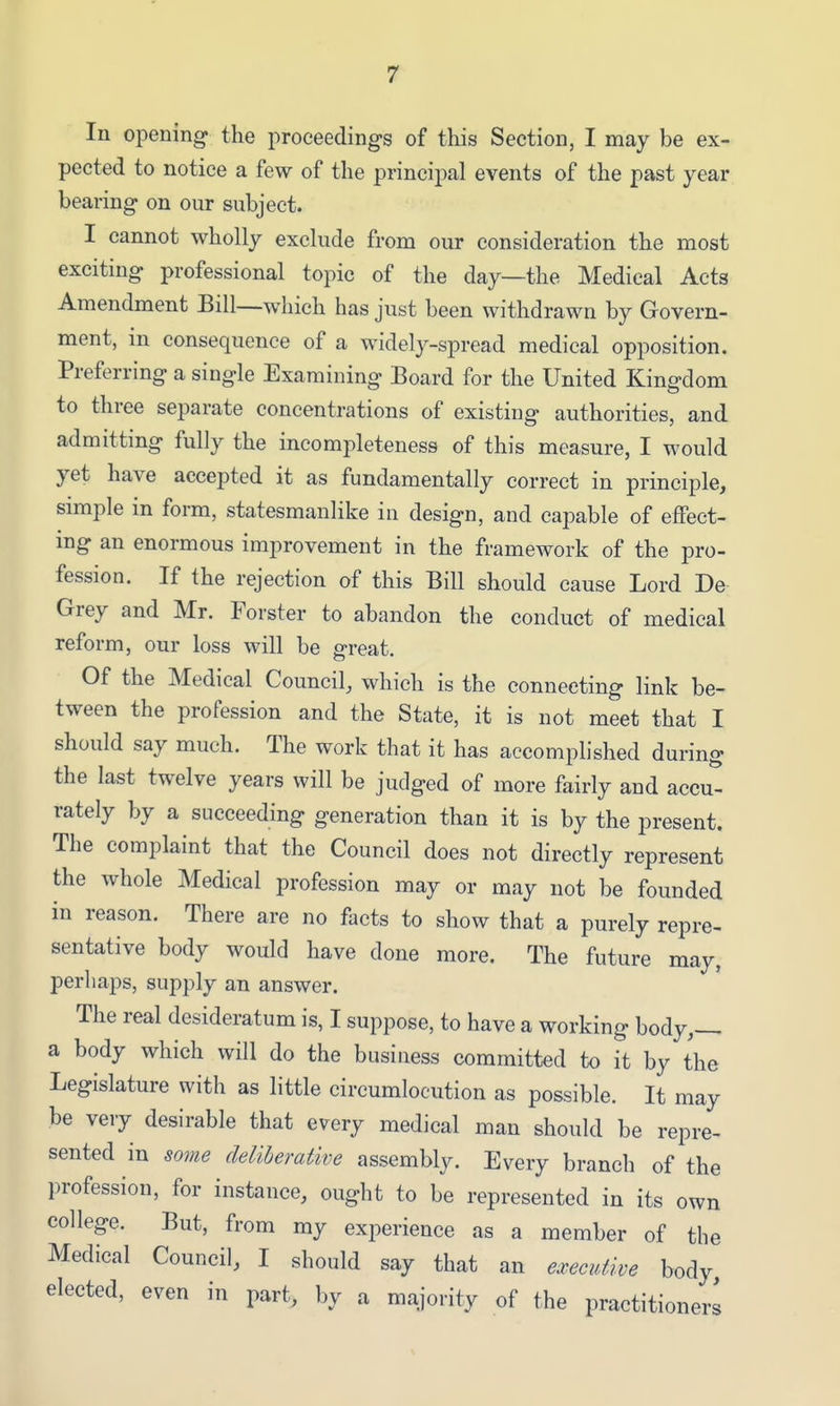 In opening the proceedings of tliis Section, I may be ex- pected to notice a few of the principal events of the past year bearing on our subject. I cannot wholly exclude from our consideration the most exciting professional topic of the day—the Medical Acts Amendment Bill—which has just been withdrawn by Govern- ment, in consequence of a widely-spread medical opposition. Preferring a single Examining Board for the United Kingdom to three separate concentrations of existing authorities, and admitting fully the incompleteness of this measure, I would yet have accepted it as fundamentally correct in principle, simple in form, statesmanlike in design, and capable of effect- ing an enormous improvement in the framework of the pro- fession. If the rejection of this Bill should cause Lord De Grey and Mr. Forster to abandon the conduct of medical reform, our loss will be great. Of the Medical Council, which is the connecting link be- tween the profession and the State, it is not meet that I should say much. The work that it has accomplished during the last twelve years will be judged of more fairly and accu- rately by a succeeding generation than it is by the present. The complaint that the Council does not directly represent the whole Medical profession may or may not be founded in reason. There are no facts to show that a purely repre- sentative body would have done more. The future may, perhaps, supply an answer. The real desideratum is, I suppose, to have a working body,-^ a body which will do the business committed to it by the Legislature with as little circumlocution as possible. It may be very desirable that every medical man should be repre- sented in some deliberative assembly. Every branch of the profession, for instance, ought to be represented in its own college. But, from my experience as a member of the Medical Council, I should say that an executive body elected, even in part, by a majority of the practitioners