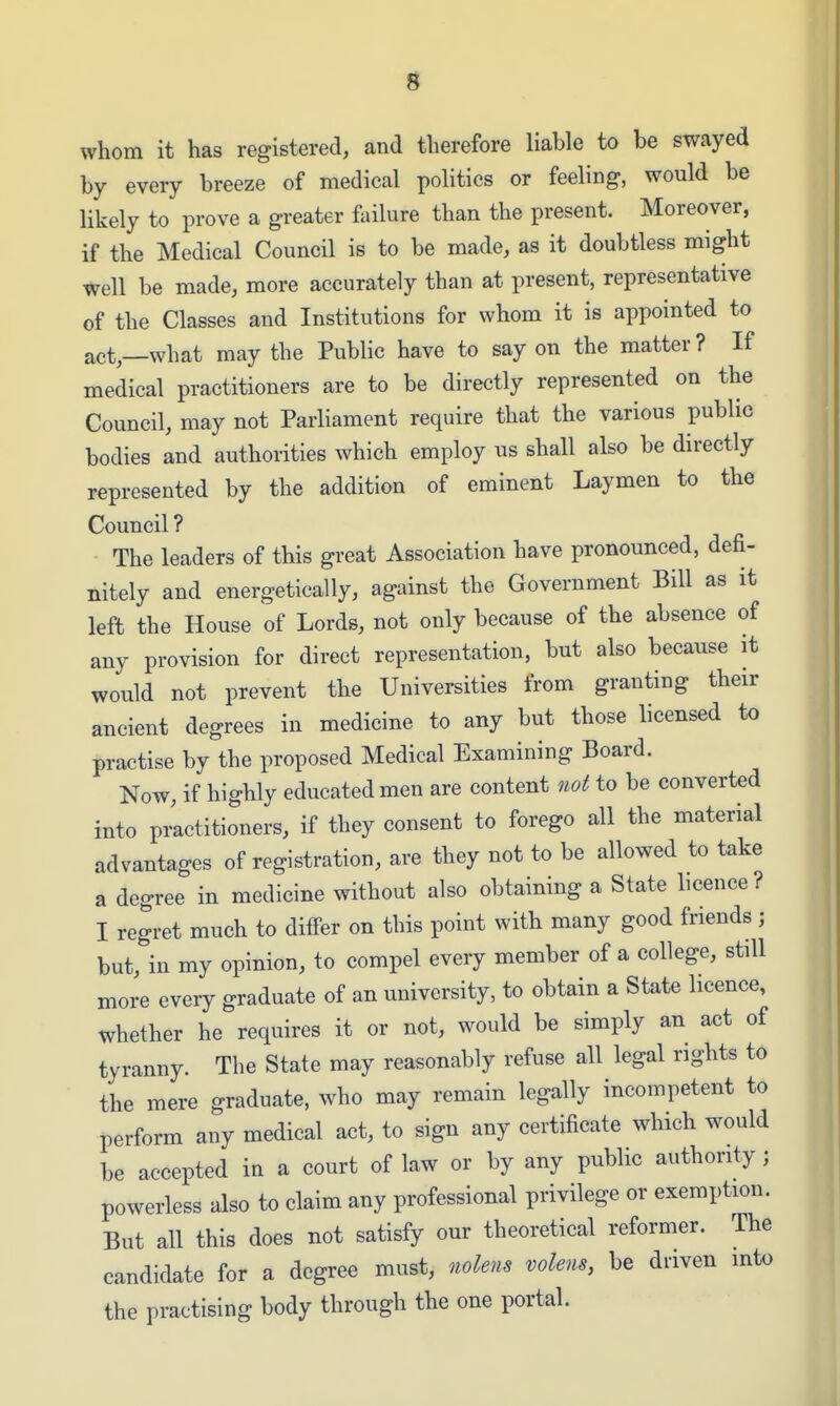 whom it has registered, and therefore liable to be swayed by every breeze of medical politics or feeling, would be likely to prove a greater ftdlure than the present. Moreover, if the Medical Council is to be made, as it doubtless might well be made, more accurately than at present, representative of the Classes and Institutions for whom it is appointed to act,—what may the Public have to say on the matter? If medical practitioners are to be directly represented on the Council, may not Parliament require that the various public bodies and authorities which employ us shall also be directly represented by the addition of eminent Laymen to the Council ? The leaders of this great Association have pronounced, defi- nitely and energetically, against the Government Bill as it left the House of Lords, not only because of the absence of any provision for direct representation, but also because it would not prevent the Universities from granting their ancient degrees in medicine to any but those licensed to practise by the proposed Medical Examining Board. Now, if highly educated men are content not to be converted into pi^ctitioners, if they consent to forego all the material advantages of registration, are they not to be allowed to take a degree in medicine without also obtaining a State licence ? I regret much to diflPer on this point with many good friends ; but, in my opinion, to compel every member of a college, still more every graduate of an university, to obtain a State licence, whether he requires it or not, would be simply an act of tyranny. The State may reasonably refuse all legal rights to the mere graduate, who may remain legally incompetent to perform any medical act, to sign any certificate which would be accepted in a court of law or by any public authority ; powerless also to claim any professional privilege or exemption. But all this does not satisfy our theoretical reformer. The candidate for a degree must, nolens volens, be driven into the practising body through the one portal.