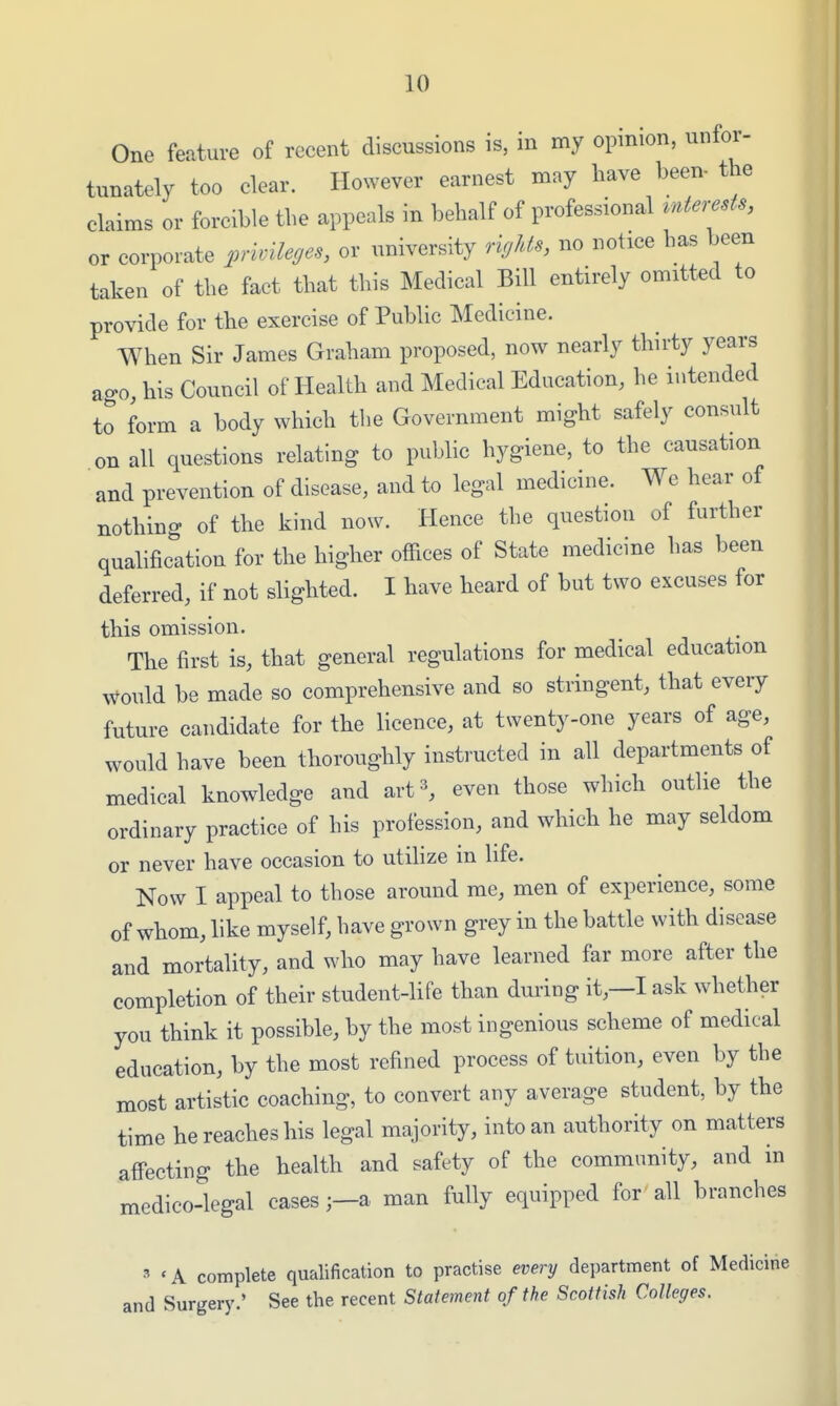 One feature of recent discussions is, in my opinion, unfor- tunately too clear. However earnest may have been- the claims or forcible the appeals in behalf of professional vnterests, or corporate privileges, or university rigUs, no notice has been taken of the fact that this Medical Bill entirely omitted to provide for the exercise of Public Medicine. When Sir James Graham proposed, now nearly thirty years ago, his Council of Health and Medical Education, he intended to form a body which the Government might safely consult on all questions relating to public hygiene, to the causation and prevention of disease, and to legal medicine. We hear of nothino. of the kind now. Hence the question of further qualification for the higher offices of State medicine has been deferred, if not slighted. I have heard of but two excuses for this omission. The first is, that general regulations for medical education would be made so comprehensive and so stringent, that every future candidate for the licence, at twenty-one years of age, would have been thoroughly instructed in all departments of medical knowledge and art 3, even those which outlie the ordinary practice of his profession, and which he may seldom or never have occasion to utiHze in life. Now I appeal to those around me, men of experience, some of whom, like myself, have grown grey in the battle with disease and mortality, and who may have learned far more after the completion of their student-life than during it,—I ask whether you think it possible, by the most ingenious scheme of medical education, by the most refined process of tuition, even by the most artistic coaching, to convert any average student, by the time he reaches his legal majority, into an authority on matters affecting the health and safety of the community, and in medico-legal casesa man fully equipped for all branches 3 t A complete qualification to practise every department of Medicine and Surgery.' See the recent Statement of the Scottish Colleges.