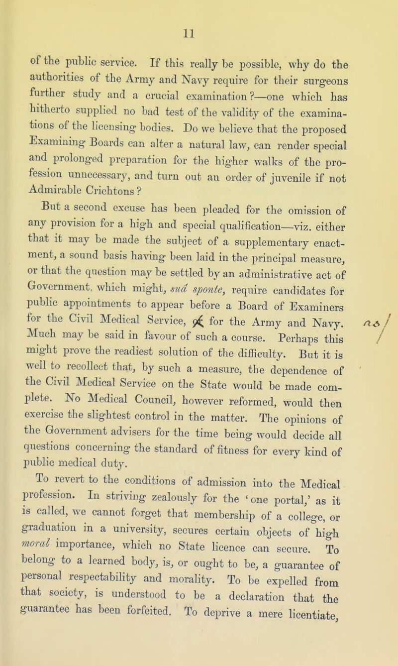 of the public service. If this really be possible, why do the authorities of the Army and Navy require for their surgeons further study and a crucial examination?—one which has hitherto supplied no bad test of the validity of the examina- tions of the licensing bodies. Do we believe that the proposed Examining Boards can alter a natural law, can render special and prolonged preparation for the higher walks of the pro- fession unnecessary, and turn out an order of juvenile if not Admirable Crichtons ? But a second excuse has been pleaded for the omission of any provision for a high and special qualification—viz. either that it may be made the subject of a supplementary enact- ment, a sound basis having been laid in the principal measure, or that the question may be settled by an administrative act of Government, which might, sua sponte, require candidates for public appointments to appear before a Board of Examiners for the Civil Medical Service, j< for the Army and Navy. I Much may be said in favour of such a course. Perhaps this / might prove the readiest solution of the difficulty. But it is well to recollect that, by such a measure, the dependence of ' the Civil Medical Service on the State would be made com- plete. No Medical Council, however reformed, would then exercise the slightest control in the matter. The opinions of the Government advisers for the time being would decide all questions concerning the standard of fitness for every kind of public medical duty. To revert to the conditions of admission into the Medical profession. In striving zealously for the «one portal,' as it is called, we cannot forget that membership of a college, or graduation in a university, secures certain objects of high moral importance, which no State licence can secure. To belong to a learned body, is, or ought to be, a guarantee of personal respectability and morality. To be expelled from that society, is understood to be a declaration that the guarantee has been forfeited. To deprive a mere licentiate,