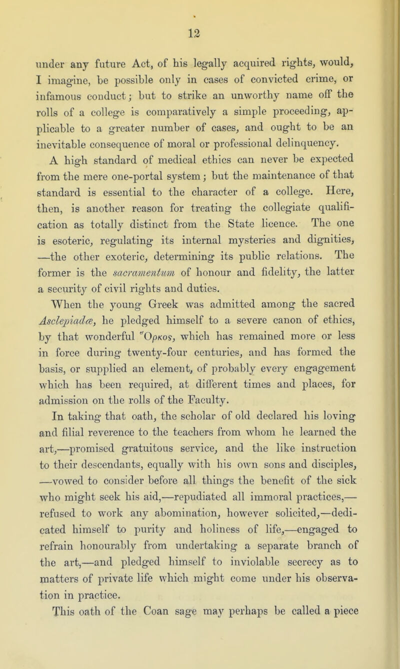 under any future Act, of his legally acquired rights, would, I imagine, be possible only in cases of convicted crime, or infamous conduct; but to strike an unworthy name off the rolls of a college is comparatively a simple proceeding, ap- plicable to a greater number of cases, and ought to be an inevitable consequence of moral or professional delinquency. A high standard of medical ethics can never be expected from the mere one-portal system; but the maintenance of that standard is essential to the character of a college. Here, then, is another reason for treating the collegiate qualifi- cation as totally distinct from the State licence. The one is esoteric, regulating its internal mysteries and dignities, —the other exoteric, determining its public relations. The former is the sacramentum of honour and fidelity, the latter a securit}'^ of civil rights and duties. When the young Greek was admitted among the sacred AsclepiadcB, he pledged himself to a severe canon of ethics, by that wonderful OpKos, which has remained more or less in force during twenty-four centuries, and has formed the basis, or supplied an element, of probably every engagement which has been required, at different times and places, for admission on the rolls of the Faculty. In taking that oath, the scholar of old declared his loving and filial reverence to the teachers from whom he learned the art,—promised gratuitous service, and the like instruction to their descendants, equally with his own sons and disciples, —vowed to consider before all things the benefit of the sick who might seek his aid,—repudiated all immoral practices,— refused to work any abomination, however solicited,—dedi- cated himself to purity and holiness of life,—engaged to refrain honourably from undertaking a separate branch of the art,—and pledged himself to inviolable secrecy as to matters of private life which might come under his observa- tion in practice. This oath of the Coan sage may perhaps be called a piece
