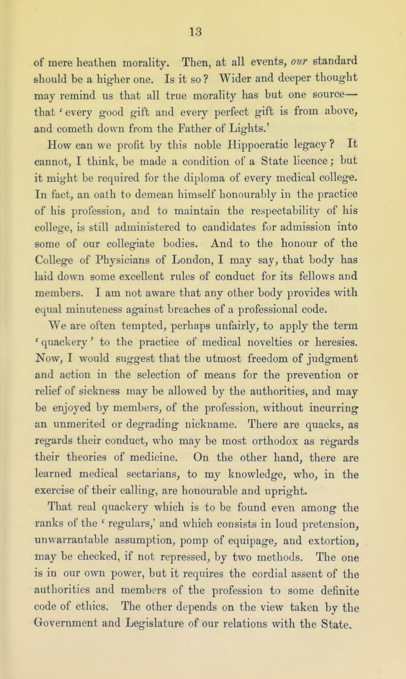 of mere heathen morality. Then, at all events, oiir standard should be a higher one. Is it so ? Wider and deeper thought may remind us that all true morality has but one source— that ^ every good gift and eveiy perfect gift is from above, and Cometh down from the Father of Lights.' How can we profit by this noble Hippocratic legacy ? It cannot, I think, be made a condition of a State licence; but it might be required for the diploma of every medical college. In fact, an oath to demean himself honourably in the practice of his profession, and to maintain the respectability of his college, is still administered to candidates for admission into some of our collegiate bodies. And to the honour of the College of Physicians of London, I may say, that body has laid down some excellent rules of conduct for its fellows and members. I am not aware that any other body provides with equal minuteness against breaches of a professional code. We are often tempted, perhaps unfairly, to apply the term 'quackery' to the practice of medical novelties or heresies. Now, I would suggest that the utmost freedom of judgment and action in the selection of means for the prevention or relief of sickness may be allowed by the authorities, and may be enjoyed by members, of the profession, without incurring an unmerited or degrading nickname. There are quacks, as regards their conduct, who may be most orthodox as regards their theories of medicine. On the other hand, there are learned medical sectarians, to my knowledge, who, in the exercise of their calling, are honourable and upright. That real quackery which is to be found even among the ranks of the ' regulars,' and which consists in loud pretension, unwarrantable assumption, pomp of equipage, and extortion, may be checked, if not repressed, by two methods. The one is in our own power, but it requires the cordial assent of the authorities and members of the profession to some definite code of ethics. The other depends on the view taken by the Government and Legislature of our relations with the State.