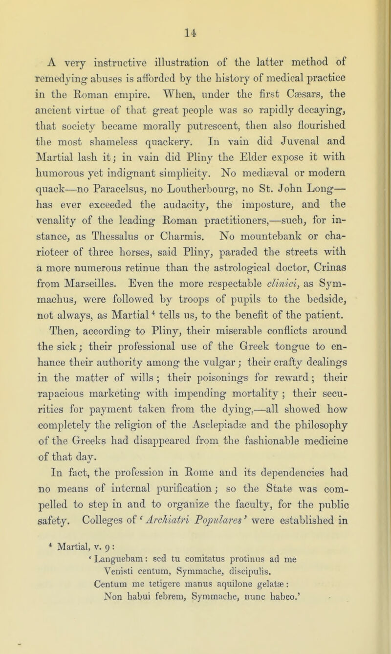 A very instructive illustration of the latter method of remedying abuses is afforded by the history of medical practice in the Roman empire. When, under the first Caesars, the ancient virtue of that great people was so rapidly decaying, that society became morally putrescent, then also flourished the most shameless quackery. In vain did Juvenal and Martial lash it; in vain did Pliny the Elder expose it with humorous yet indignant simplicity. No mediaeval or modern quack—no Paracelsus, no Loutherbourg, no St. John Long— has ever exceeded the audacity, the imposture, and the venality of the leading Roman practitioners,—such, for in- stance, as Thessalus or Charmis. No mountebank or cha- rioteer of three horses, said Pliny, paraded the streets with a more numerous retinue than the astrological doctor, Crinas from Marseilles. Even the more respectable cUnici, as Sym- machus, were followed by troops of pupils to the bedside, not always, as Martial ^ tells us, to the benefit of the patient. Then, according to Pliny, their miserable conflicts around the sick; their professional use of the Greek tongue to en- hance their authority among the vulgar ; their crafty dealings in the matter of wills ; their poisonings for reward; their rapacious marketing with impending mortality ; their secu- rities for payment taken from the dying,—all showed how completely the religion of the Asclepiadse and the philosophy of the Greeks had disappeared from the fashionable medicine of that day. In fact, the profession in Rome and its dependencies had no means of internal purification; so the State was com- pelled to step in and to organize the faculty, for the public safety. Colleges ' ArcJdatri Pojmlares' were established in * Martial, v. 9 : ' Languebam: sed tu comitatus protinus ad me Venisti centum, Symmache, discipulis. Centum me tetigere manus aquilone gelatae: Non habui febrem, Symmache, nunc habeo.'