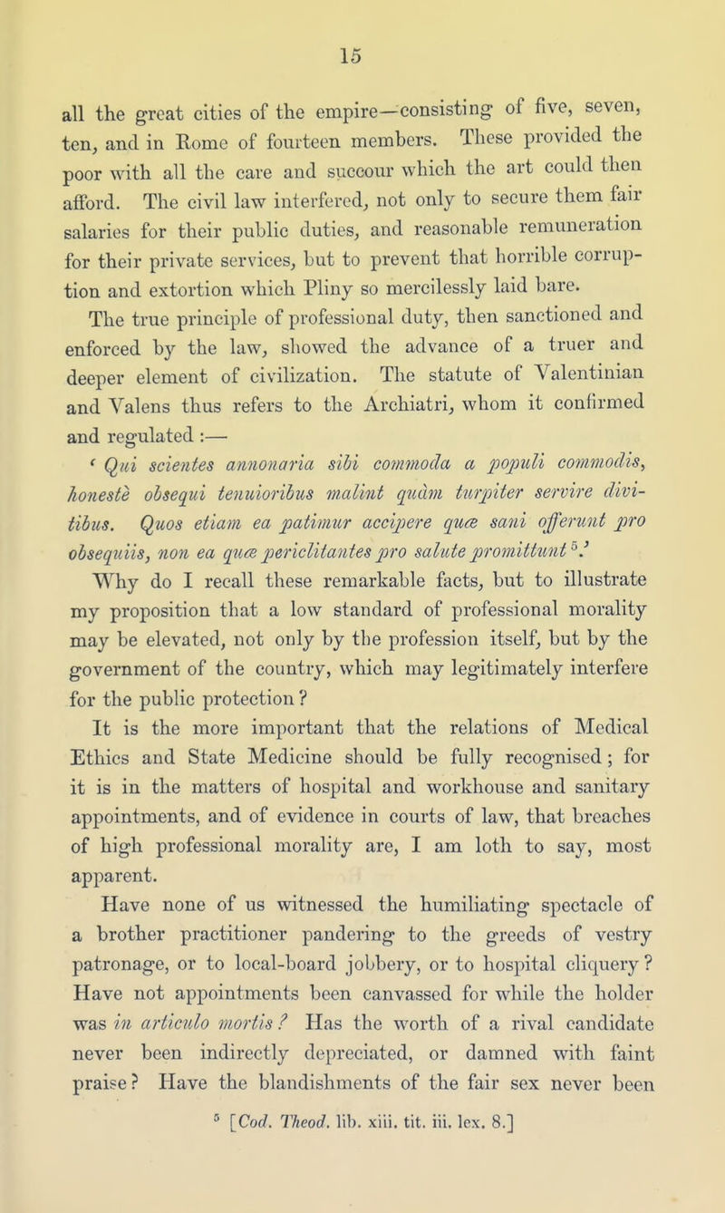 all the great cities of the empire—consisting of five, seven, ten, and in Rome of fourteen members. These provided the poor with all the care and succour which the art could then afford. The civil law interfered, not only to secure them fair salaries for their public duties, and reasonable remuneration for their private services, but to prevent that horrible corrup- tion and extortion which Pliny so mercilessly laid bare. The true principle of professional duty, then sanctioned and enforced by the law, showed the advance of a truer and deeper element of civilization. The statute of Valentinian and Valens thus refers to the Archiatri, whom it confirmed and regulated :— ' Qici scientes amionaria sibi commoda a 'populi commodis, honeste oisequi tenuiorihus malint qtiam turp'iter servire divi- tibus. Quos etiam ea patimur accipere quee saui offerunt pro obsequiis, non ea qum pericliiantes pro salute promittunt^' Why do I recall these remarkable facts, but to illustrate my proposition that a low standard of professional morality may be elevated, not only by the profession itself, but by the government of the country, which may legitimately interfere for the public protection ? It is the more important that the relations of Medical Ethics and State Medicine should be fully recognised; for it is in the matters of hospital and workhouse and sanitary appointments, and of evidence in courts of law, that breaches of high professional morality are, I am loth to say, most apparent. Have none of us witnessed the humiliating spectacle of a brother practitioner pandering to the greeds of vestry patronage, or to local-board jobbery, or to hospital cliquery ? Have not appointments been canvassed for while the holder was in articulo mortis ? Has the worth of a rival candidate never been indirectly depreciated, or damned with faint praise? Have the blandishments of the fair sex never been ° \Qod. Theod. lib. xiii. tit. iii. lex. 8.]