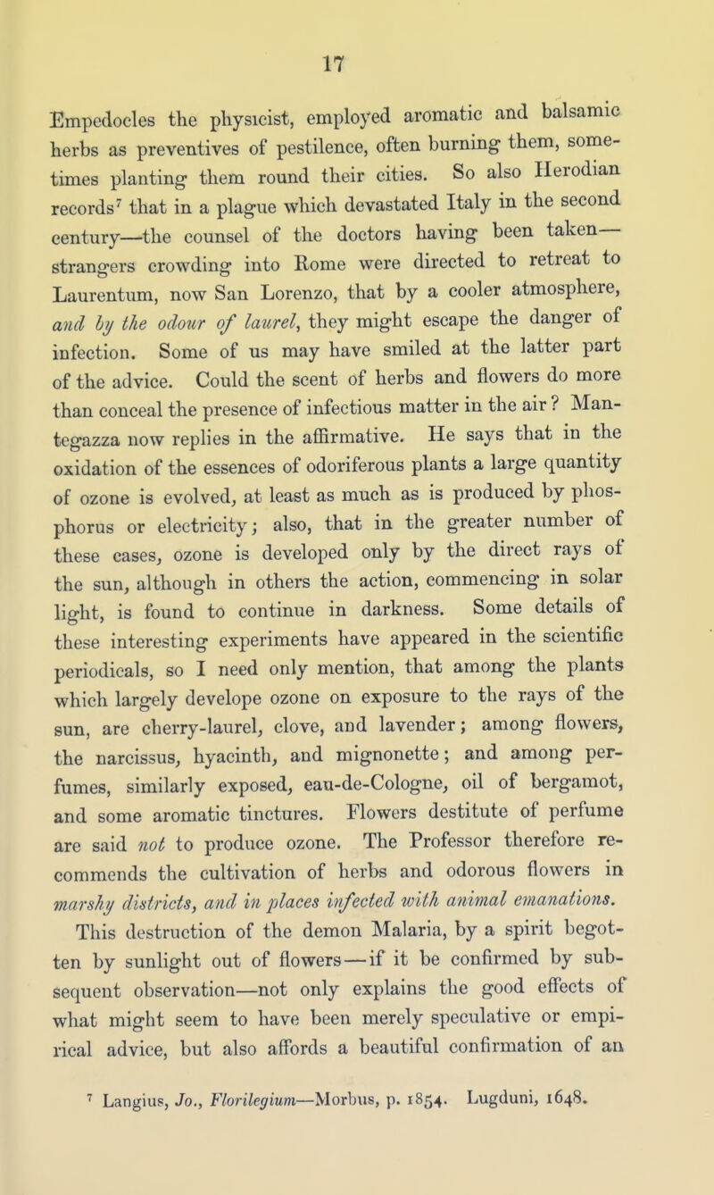 IT Empedocles the physicist, employed aromatic and balsamic herbs as preventives of pestilence, often burning them, some- times planting them round their cities. So also Herodian records^ that in a plague which devastated Italy in the second century—the counsel of the doctors having been taken— strangers crowding into Rome were directed to retreat to Laurentum, now San Lorenzo, that by a cooler atmosphere, and hy the odour of laurel, they might escape the danger of infection. Some of us may have smiled at the latter part of the advice. Could the scent of herbs and flowers do more than conceal the presence of infectious matter in the air ? Man- tegazza now replies in the affirmative. He says that in the oxidation of the essences of odoriferous plants a large quantity of ozone is evolved, at least as much as is produced by phos- phorus or electricity; also, that in the greater number of these cases, ozone is developed only by the direct rays of the sun, although in others the action, commencing in solar light, is found to continue in darkness. Some details of these interesting experiments have appeared in the scientific periodicals, so I need only mention, that among the plants which largely develope ozone on exposure to the rays of the sun, are cherry-laurel, clove, and lavender; among flowers, the narcissus, hyacinth, and mignonette; and among per- fumes, similarly exposed, eau-de-Cologne, oil of bergamot, and some aromatic tinctures. Flowers destitute of perfume are said not to produce ozone. The Professor therefore re- commends the cultivation of herbs and odorous flowers in marshy districts, and in places infected with animal emanations. This destruction of the demon Malaria, by a spirit begot- ten by sunlight out of flowers—if it be confirmed by sub- sequent observation—not only explains the good efiects of what might seem to have been merely speculative or empi- rical advice, but also affords a beautiful confirmation of an Langius, Jo., F/on7e<7iMm—Morbus, p. 1854. Lugduni, 1648.