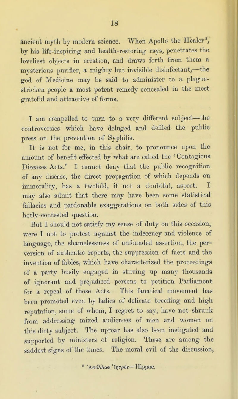 ancient myth by modern science. When Apollo the Healer by his life-inspiring and health-restoring rays, penetrates the loveliest objects in creation, and draws forth from them a mysterious purifier, a mighty but invisible disinfectant,—the god of Medicine may be said to administer to a plague- stricken people a most potent remedy concealed in the most grateful and attractive of forms. I am compelled to turn to a very diiferent subject—the controversies which have deluged and defiled the public press on the prevention of Syphilis. It is not for me, in this chair, to pronounce upon the amount of benefit effected by what are called the ' Contagious Diseases Acts.'' I cannot deny that the public recognition of any disease, the direct propagation of which depends on immorality, has a twofold, if not a doubtful, aspect. I may also admit that there may have been some statistical fallacies and pardonable exaggerations on both sides of this hotly-contested question. But I should not satisfy my sense of duty on this occasion, were I not to protest against the indecency and violence of language, the shamelessness of unfounded assertion, the per- version of authentic reports, the suppression of facts and the invention of fables, which have characterized the proceedings of a party busily engaged in stirring up many thousands of ignorant and prejudiced persons to petition Parliament for a repeal of those Acts. This fanatical movement has been promoted even by ladies of delicate breeding and high reputation, some of whom, I regret to say, have not shrunk from addressing mixed audiences of men and women on this dirty subject. The uproar has also been instigated and supported by ministers of religion. These are among the saddest signs of the times. The moral evil of the discussion, * 'AttoXXo)!; 'l/jrpcjs—Hippoc.
