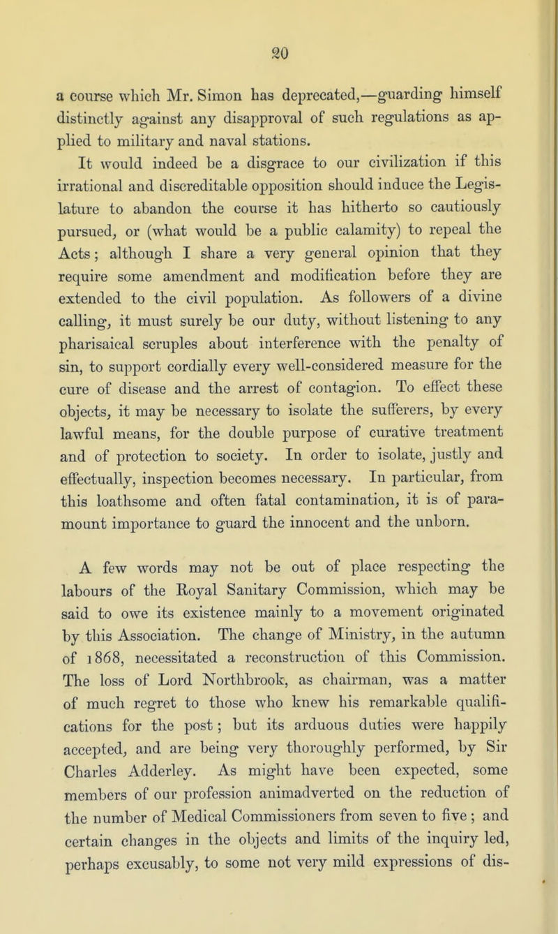 a course whicTi Mr. Simon has deprecated,—guarding himself distinctly against any disapproval of such regulations as ap- plied to military and naval stations. It would indeed be a disgrace to our civilization if this irrational and discreditable opposition should induce the Legis- lature to abandon the course it has hitherto so cautiously pursued^ or (what would be a public calamity) to repeal the Acts; although I share a very general opinion that they require some amendment and modification before they are extended to the civil population. As followers of a divine calling, it must surely be our duty, without listening to any Pharisaical scruples about interference with the penalty of sin, to support cordially every well-considered measure for the cure of disease and the arrest of contagion. To effect these objects, it may be necessary to isolate the sufferers, by every lawful means, for the double purpose of curative treatment and of protection to society. In order to isolate, justly and effectually, inspection becomes necessary. In particular, from this loathsome and often fatal contamination, it is of para- mount importance to guard the innocent and the unborn. A few words may not be out of place respecting the labours of the Royal Sanitary Commission, which may be said to owe its existence mainly to a movement originated by this Association. The change of Ministry, in the autumn of 1868, necessitated a reconstruction of this Commission. The loss of Lord Northbrook, as chairman, was a matter of much regret to those who knew his remarkable qualifi- cations for the post; but its arduous duties were happily accepted, and are being very thoroughly performed, by Sir Charles Adderley. As might have been expected, some members of our profession animadverted on the reduction of the number of Medical Commissioners from seven to five ; and certain changes in the objects and limits of the inquiry led, perhaps excusably, to some not very mild expressions of dis-