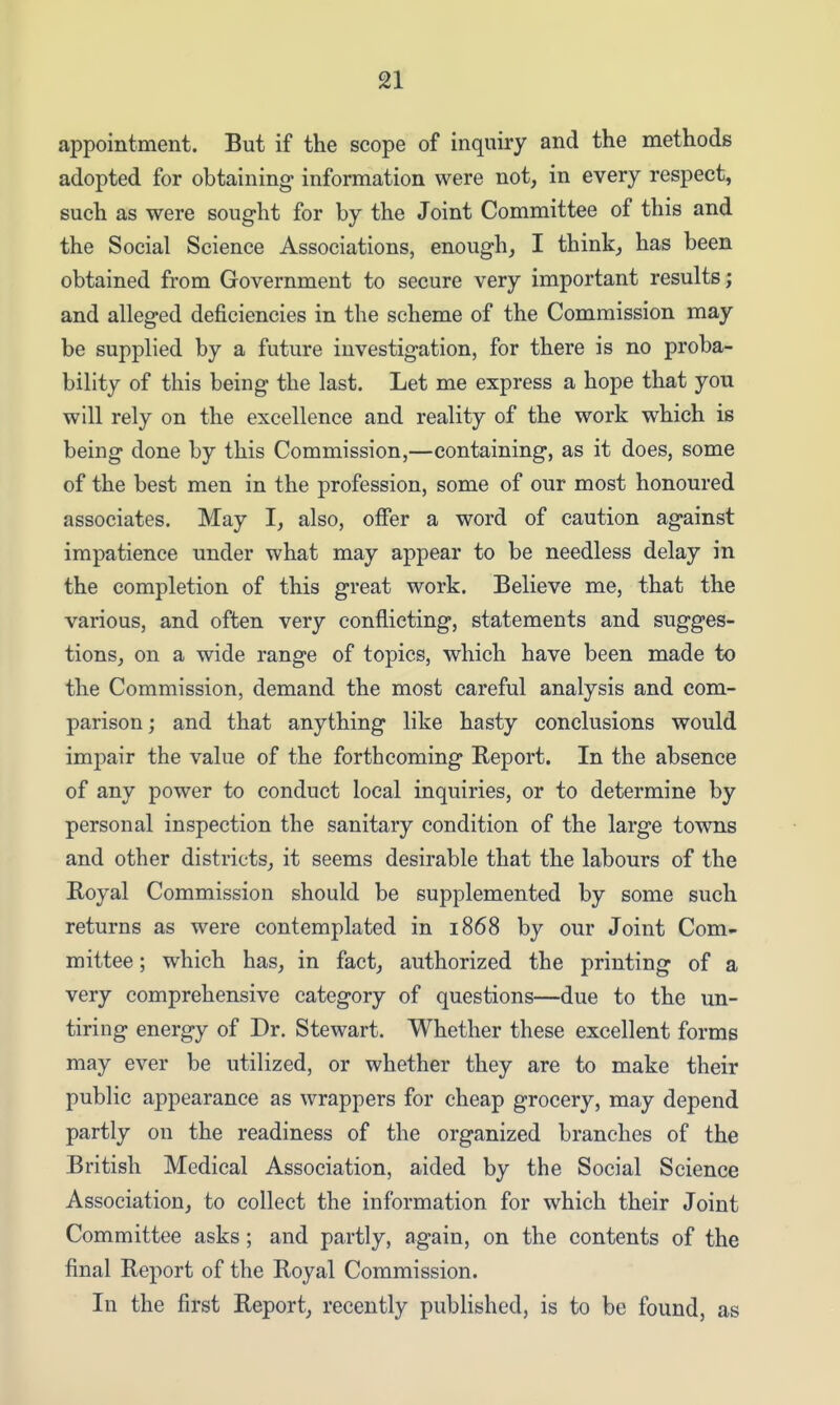 appointment. But if the scope of inquiry and the methods adopted for obtaining information were not, in every respect, such as were sought for by the Joint Committee of this and the Social Science Associations, enough, I think, has been obtained from Government to secure very important results; and alleged deficiencies in the scheme of the Commission may be supplied by a future investigation, for there is no proba- bility of this being the last. Let me express a hope that you will rely on the excellence and reality of the work which is being done by this Commission,—containing, as it does, some of the best men in the profession, some of our most honoured associates. May I, also, offer a word of caution against impatience under what may appear to be needless delay in the completion of this great work. Believe me, that the various, and often very conflicting, statements and sugges- tions, on a wide range of topics, which have been made to the Commission, demand the most careful analysis and com- parison ; and that anything like hasty conclusions would impair the value of the forthcoming Report. In the absence of any power to conduct local inquiries, or to determine by personal inspection the sanitary condition of the large towns and other districts, it seems desirable that the labours of the Royal Commission should be supplemented by some such returns as were contemplated in 1868 by our Joint Com- mittee ; which has, in fact, authorized the printing of a very comprehensive category of questions—due to the un- tiring energy of Dr. Stewart. Whether these excellent forms may ever be utilized, or whether they are to make their public appearance as wrappers for cheap grocery, may depend partly on the readiness of the organized branches of the British Medical Association, aided by the Social Science Association, to collect the information for which their Joint Committee asks; and partly, again, on the contents of the final Report of the Royal Commission. In the first Report, recently published, is to be found, as