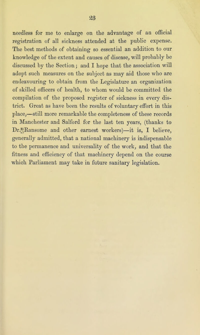 needless for me to enlarge on the advantage of an official registration of all sickness attended at the public expense. The best methods of obtaining so essential an addition to our knowledge of the extent and causes of disease^ will probably be discussed by the Section; and I hope that the association will adopt such measures on the subject as may aid those who are endeavouring to obtain from the Legislature an organization of skilled officers of health, to whom would be committed the compilation of the proposed register of sickness in every dis- trict. Great as have been the results of voluntary effort in this place,—still more remarkable the completeness of these records in Manchester and Salford for the last ten years, (thanks to Dr.J^tRansome and other earnest workers)—it is, I believe, generally admitted, that a national machinery is indispensable to the permanence and universality of the work, and that the fitness and efficiency of that machinery depend on the course which Parliament may take in future sanitary legislation.