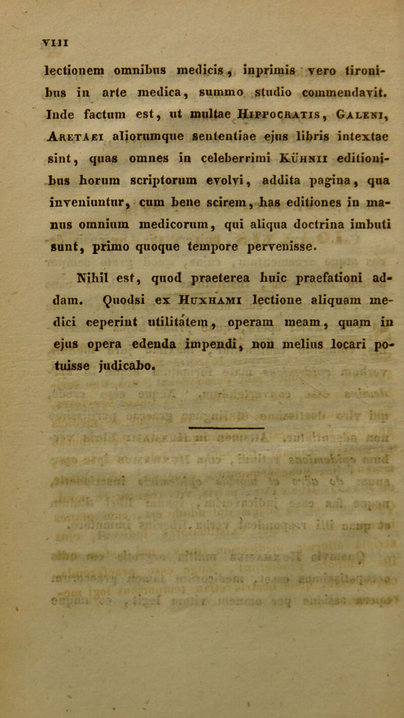 Till lectionem omnibus medicis, inprimis vero tironi- bus in arte medica, summo studio commendavit. Inde factum est, ut multae Hippocratis , Galenj, Aretaei aliorumque sententiae ejus libris intextae sint, quas omnes in celeberrimi Kuhnii editioni- bus horum scriptorum evolvi, addita patina, qua inyeniuntur, cum bene scirem, has editiones in ma- ntis omnium medicorum, qui aliqua doctrina imbuti sunt, primo quoque tempore perrenisse. Nihil esf, quod praeterea huic praefationi ad- * dam. Quodsi ex Huxhami lectione aliquam me- dici ceperint utilitatem, operam ineam, quain in ejus opera edeuda impendi, non melius locari po- tuisse judicabo.