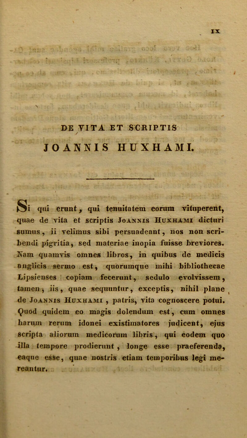 DE YITA ET SCRIPTIS JOANNIS HUXHAMI. Si <i*»i erunt, qui temiitatera eomm vituperent, quae de vita et scriptis Joannis Huxhami dicturi sumus , ii velimus sibi persuadeant, 110s non scri- bendi pigritia, sed niateriae inopia fuisse breviores. Nam quamvis omnes libros, in quibus de medicis aiiglicis sermo est, qiioruinque mihi bibliothecae Lipsieuses copiam fecerunt, sedulo evolvissem, tamen, iis, quae sequnntur, exceptis, nihil plane de Joannis Huxhami , patris, vita cognoscere potui. 9uod quidem eo magis dolendum est, cum omnes haruin rerum idonei existimatores judicent, ejus scripta alioruin medicorum libris, qui eodem quo ilia tempore prodierunt , longe esse praeferenda, eaque esse, quae nostris etiam temporibus legi me- reantur.