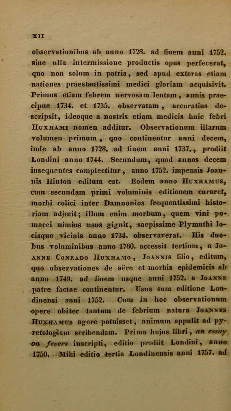 observationibus ab anno 1728. ad finem anni 1752. sine nlla intermissione productis opus perfecerat, quo non solum in patria, sed apud exteras etiam nationes praestantissimi medici g-loriam acquisivit. Primus etiam febrem nervosain lentam , annis prae- cijwe 1734. et 1735. observatam , accuratius de- scripsit, ideoque a nostris etiam medicis huic febri Huxhami nomen additur. Obseryatiomun illarum yolumen priraum, quo continentur anni decern, inde ab anno 1728. ad finem anni 1737., prodiit Londini anno 1744. Secundum, quod annos decern insequentes complectitur, anno 1752. impensis Joan- nis Hinton edituin est. Eodem anno Huxhamus, cum secundain primi voluminis editionem ctiraref, morbi colici inter Damnonios frequentissimi histo- riain adjecit; ilium enim morbum, quern yini po» macei nimius usus g-ignit, saepissime Plymuthi lo- cisque yicinis anno 1734. observayerat. His duo- bus yoluminibus anno 1760. accessit tertium, a Jo- anne Conrado Huxhamo , Joannis filio, editum, quo observationes de aere et morbis epidemicis ab anno 1749. ad finem usque anni 1752. a Joanne patre factae continentur. Usus sum editione Lon- diuensi anni 1752. Cum in hoc observationmn opere obiter tantum de febriuin natura Joannes Huxhamcts agere ])otuisset, animuin appulit ad py- retologqam scribendam. Prima hujus libri, an essay on fevers inscripti, editio prodiit Londini, anno 1750. Mi hi editio tertia Londinensis anni 1757. ad