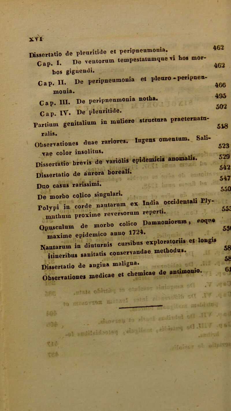 XYI Dissertatio de ple.irin.l0 e. peripnenmooia. Cap. I. Do yentornm tempeatatumtliie .1 ho. mor- bos gigueudi. Cap. II. De peripneumonia et pleuro-peripneu- monia. Cap. III. De peripneumonia notha. Cap. IV. De pieuritide. Fartiunt geniudium in muliore struct,... pr.o.or».«- ralis. Obseryationes duae rariorea. InSen. •«»'»»• S»b' Yae color insolitus# Dissertatio breri. de varioli. epidetnici. a»otnalis. Dissertatio de aurora boreali. Duo casus rarissimi. De morbo colico singulari. Polypi in corde uautarom ox India occidental. Wy- xauthum proximo reversorum reperti. Opusculutn de morbo colico Dotnnoniomm, aoqo.o ruaxiine epidemico anuo 1724. Nautaruui io dio.orois cacibo. exploratory o. lobg.. itineribu. .anitati. coo.ery.ndae melhodu.. Dissertatio de angiua maligna. mortirae et chemicae de antimomo. Obserrationes medicae ei cue 46 2 4611 466 496 602 648 523 529 542 547 550 55c 55( 68 5S 6J r,H